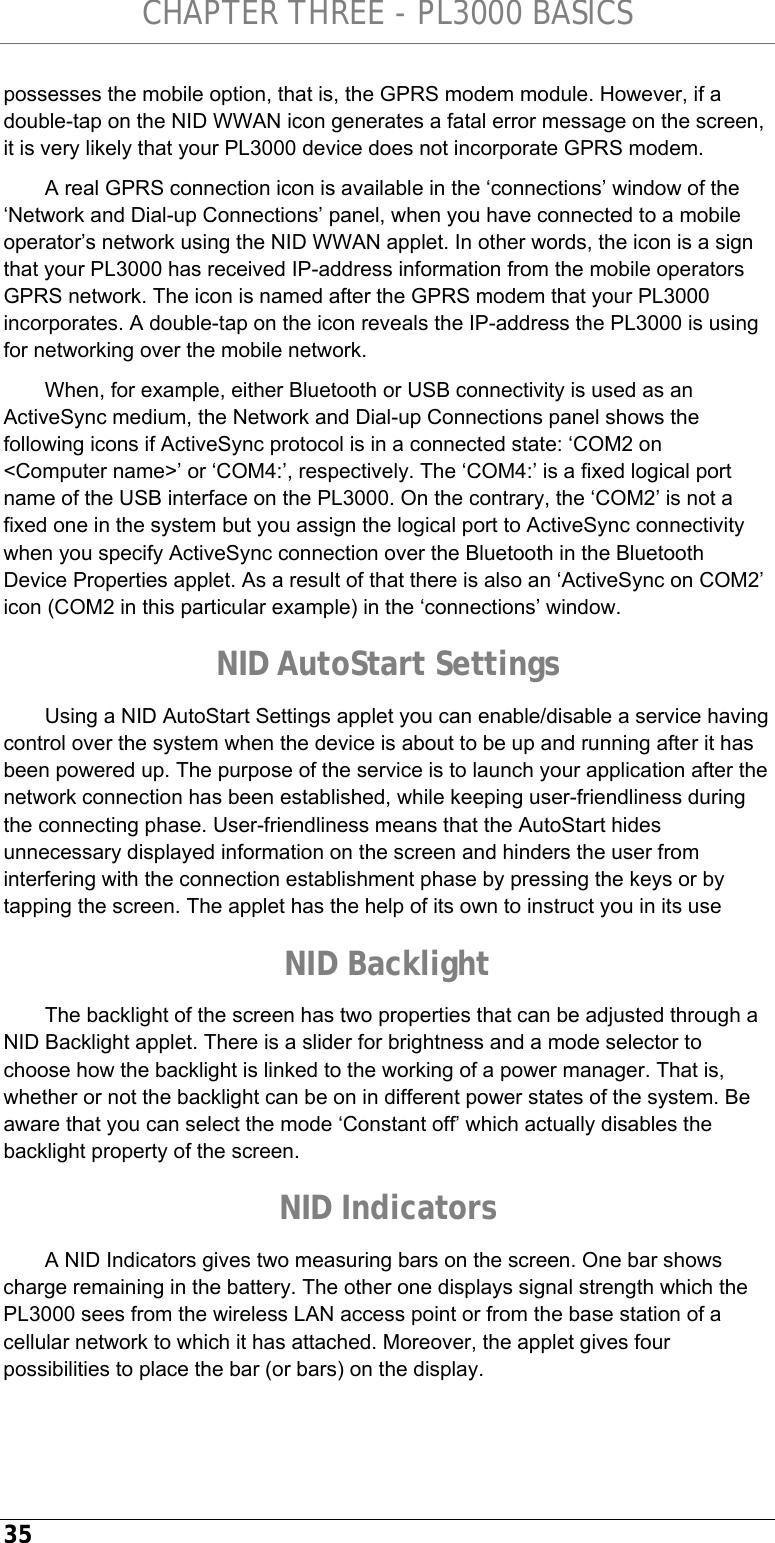 CHAPTER THREE - PL3000 BASICS 35 possesses the mobile option, that is, the GPRS modem module. However, if a double-tap on the NID WWAN icon generates a fatal error message on the screen, it is very likely that your PL3000 device does not incorporate GPRS modem. A real GPRS connection icon is available in the ‘connections’ window of the ‘Network and Dial-up Connections’ panel, when you have connected to a mobile operator’s network using the NID WWAN applet. In other words, the icon is a sign that your PL3000 has received IP-address information from the mobile operators GPRS network. The icon is named after the GPRS modem that your PL3000 incorporates. A double-tap on the icon reveals the IP-address the PL3000 is using for networking over the mobile network. When, for example, either Bluetooth or USB connectivity is used as an ActiveSync medium, the Network and Dial-up Connections panel shows the following icons if ActiveSync protocol is in a connected state: ‘COM2 on &lt;Computer name&gt;’ or ‘COM4:’, respectively. The ‘COM4:’ is a fixed logical port name of the USB interface on the PL3000. On the contrary, the ‘COM2’ is not a fixed one in the system but you assign the logical port to ActiveSync connectivity when you specify ActiveSync connection over the Bluetooth in the Bluetooth Device Properties applet. As a result of that there is also an ‘ActiveSync on COM2’ icon (COM2 in this particular example) in the ‘connections’ window. NID AutoStart Settings Using a NID AutoStart Settings applet you can enable/disable a service having control over the system when the device is about to be up and running after it has been powered up. The purpose of the service is to launch your application after the network connection has been established, while keeping user-friendliness during the connecting phase. User-friendliness means that the AutoStart hides unnecessary displayed information on the screen and hinders the user from interfering with the connection establishment phase by pressing the keys or by tapping the screen. The applet has the help of its own to instruct you in its use NID Backlight The backlight of the screen has two properties that can be adjusted through a NID Backlight applet. There is a slider for brightness and a mode selector to choose how the backlight is linked to the working of a power manager. That is, whether or not the backlight can be on in different power states of the system. Be aware that you can select the mode ‘Constant off’ which actually disables the backlight property of the screen. NID Indicators A NID Indicators gives two measuring bars on the screen. One bar shows charge remaining in the battery. The other one displays signal strength which the PL3000 sees from the wireless LAN access point or from the base station of a cellular network to which it has attached. Moreover, the applet gives four possibilities to place the bar (or bars) on the display. 
