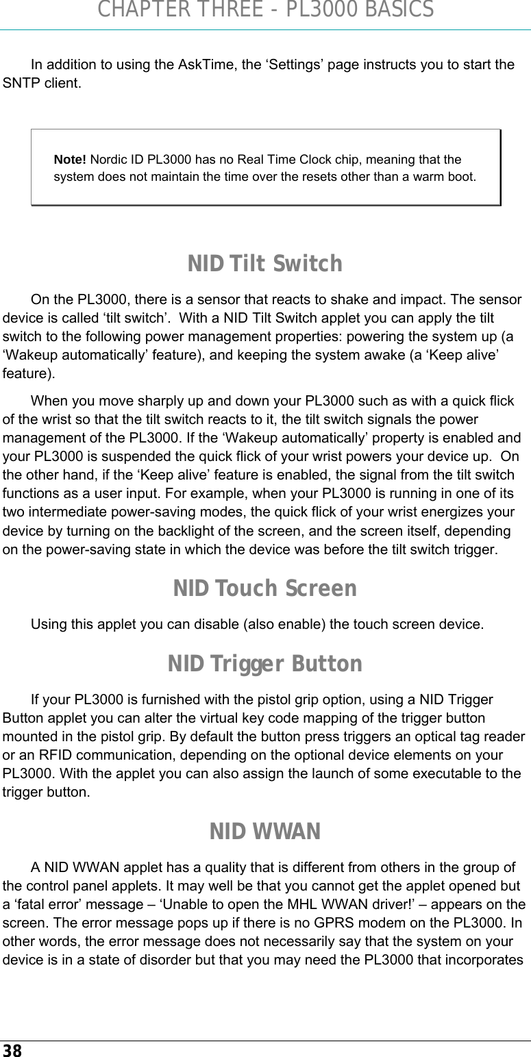 CHAPTER THREE - PL3000 BASICS 38 In addition to using the AskTime, the ‘Settings’ page instructs you to start the SNTP client.  Note! Nordic ID PL3000 has no Real Time Clock chip, meaning that the system does not maintain the time over the resets other than a warm boot.   NID Tilt Switch On the PL3000, there is a sensor that reacts to shake and impact. The sensor device is called ‘tilt switch’.  With a NID Tilt Switch applet you can apply the tilt switch to the following power management properties: powering the system up (a ‘Wakeup automatically’ feature), and keeping the system awake (a ‘Keep alive’ feature). When you move sharply up and down your PL3000 such as with a quick flick of the wrist so that the tilt switch reacts to it, the tilt switch signals the power management of the PL3000. If the ‘Wakeup automatically’ property is enabled and your PL3000 is suspended the quick flick of your wrist powers your device up.  On the other hand, if the ‘Keep alive’ feature is enabled, the signal from the tilt switch functions as a user input. For example, when your PL3000 is running in one of its two intermediate power-saving modes, the quick flick of your wrist energizes your device by turning on the backlight of the screen, and the screen itself, depending on the power-saving state in which the device was before the tilt switch trigger. NID Touch Screen Using this applet you can disable (also enable) the touch screen device. NID Trigger Button If your PL3000 is furnished with the pistol grip option, using a NID Trigger Button applet you can alter the virtual key code mapping of the trigger button mounted in the pistol grip. By default the button press triggers an optical tag reader or an RFID communication, depending on the optional device elements on your PL3000. With the applet you can also assign the launch of some executable to the trigger button. NID WWAN A NID WWAN applet has a quality that is different from others in the group of the control panel applets. It may well be that you cannot get the applet opened but a ‘fatal error’ message – ‘Unable to open the MHL WWAN driver!’ – appears on the screen. The error message pops up if there is no GPRS modem on the PL3000. In other words, the error message does not necessarily say that the system on your device is in a state of disorder but that you may need the PL3000 that incorporates 