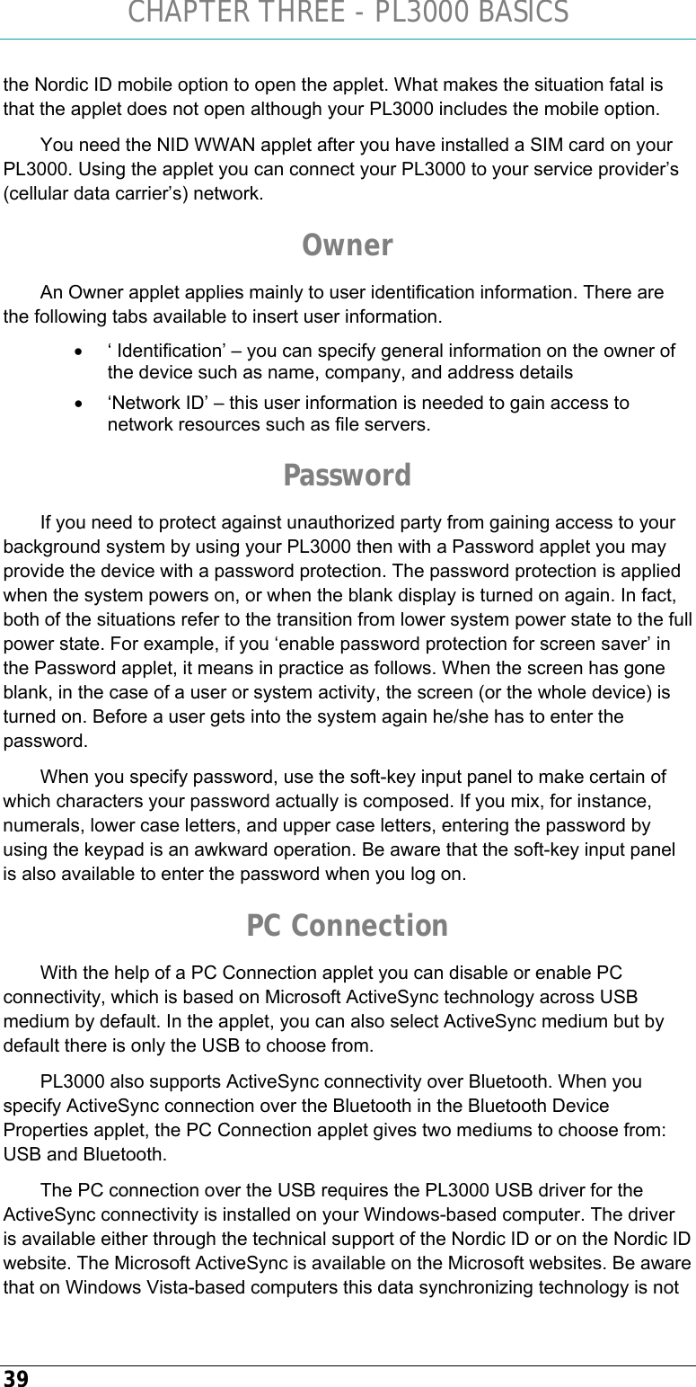 CHAPTER THREE - PL3000 BASICS 39 the Nordic ID mobile option to open the applet. What makes the situation fatal is that the applet does not open although your PL3000 includes the mobile option. You need the NID WWAN applet after you have installed a SIM card on your PL3000. Using the applet you can connect your PL3000 to your service provider’s (cellular data carrier’s) network. Owner An Owner applet applies mainly to user identification information. There are the following tabs available to insert user information. •  ‘ Identification’ – you can specify general information on the owner of the device such as name, company, and address details •  ‘Network ID’ – this user information is needed to gain access to network resources such as file servers. Password If you need to protect against unauthorized party from gaining access to your background system by using your PL3000 then with a Password applet you may provide the device with a password protection. The password protection is applied when the system powers on, or when the blank display is turned on again. In fact, both of the situations refer to the transition from lower system power state to the full power state. For example, if you ‘enable password protection for screen saver’ in the Password applet, it means in practice as follows. When the screen has gone blank, in the case of a user or system activity, the screen (or the whole device) is turned on. Before a user gets into the system again he/she has to enter the password.  When you specify password, use the soft-key input panel to make certain of which characters your password actually is composed. If you mix, for instance, numerals, lower case letters, and upper case letters, entering the password by using the keypad is an awkward operation. Be aware that the soft-key input panel is also available to enter the password when you log on. PC Connection With the help of a PC Connection applet you can disable or enable PC connectivity, which is based on Microsoft ActiveSync technology across USB medium by default. In the applet, you can also select ActiveSync medium but by default there is only the USB to choose from.  PL3000 also supports ActiveSync connectivity over Bluetooth. When you specify ActiveSync connection over the Bluetooth in the Bluetooth Device Properties applet, the PC Connection applet gives two mediums to choose from: USB and Bluetooth. The PC connection over the USB requires the PL3000 USB driver for the ActiveSync connectivity is installed on your Windows-based computer. The driver is available either through the technical support of the Nordic ID or on the Nordic ID website. The Microsoft ActiveSync is available on the Microsoft websites. Be aware that on Windows Vista-based computers this data synchronizing technology is not 