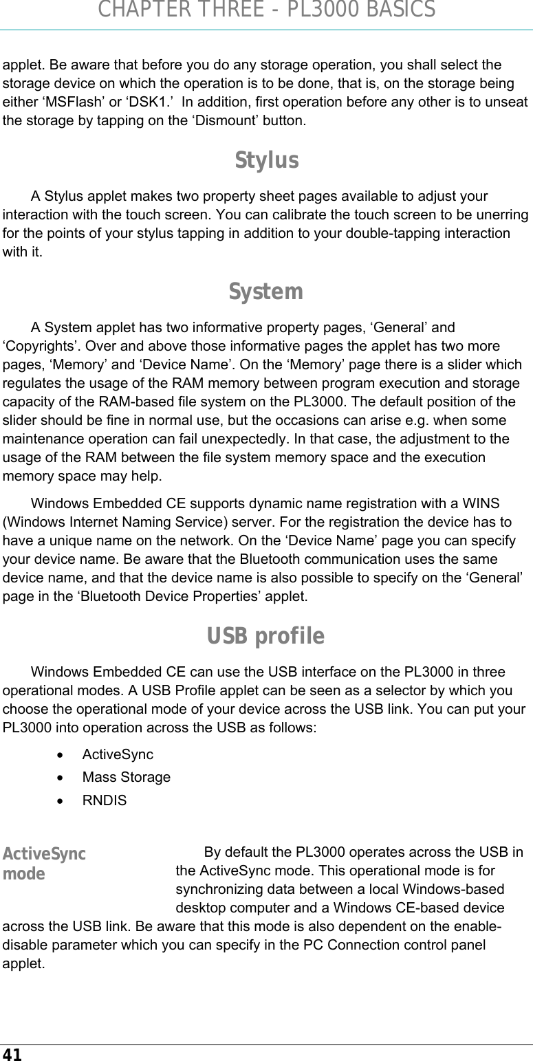 CHAPTER THREE - PL3000 BASICS 41 applet. Be aware that before you do any storage operation, you shall select the storage device on which the operation is to be done, that is, on the storage being either ‘MSFlash’ or ‘DSK1.’  In addition, first operation before any other is to unseat the storage by tapping on the ‘Dismount’ button. Stylus A Stylus applet makes two property sheet pages available to adjust your interaction with the touch screen. You can calibrate the touch screen to be unerring for the points of your stylus tapping in addition to your double-tapping interaction with it. System A System applet has two informative property pages, ‘General’ and ‘Copyrights’. Over and above those informative pages the applet has two more pages, ‘Memory’ and ‘Device Name’. On the ‘Memory’ page there is a slider which regulates the usage of the RAM memory between program execution and storage capacity of the RAM-based file system on the PL3000. The default position of the slider should be fine in normal use, but the occasions can arise e.g. when some maintenance operation can fail unexpectedly. In that case, the adjustment to the usage of the RAM between the file system memory space and the execution memory space may help. Windows Embedded CE supports dynamic name registration with a WINS (Windows Internet Naming Service) server. For the registration the device has to have a unique name on the network. On the ‘Device Name’ page you can specify your device name. Be aware that the Bluetooth communication uses the same device name, and that the device name is also possible to specify on the ‘General’ page in the ‘Bluetooth Device Properties’ applet.  USB profile Windows Embedded CE can use the USB interface on the PL3000 in three operational modes. A USB Profile applet can be seen as a selector by which you choose the operational mode of your device across the USB link. You can put your PL3000 into operation across the USB as follows: • ActiveSync • Mass Storage • RNDIS  By default the PL3000 operates across the USB in the ActiveSync mode. This operational mode is for synchronizing data between a local Windows-based desktop computer and a Windows CE-based device across the USB link. Be aware that this mode is also dependent on the enable-disable parameter which you can specify in the PC Connection control panel applet. ActiveSync mode 