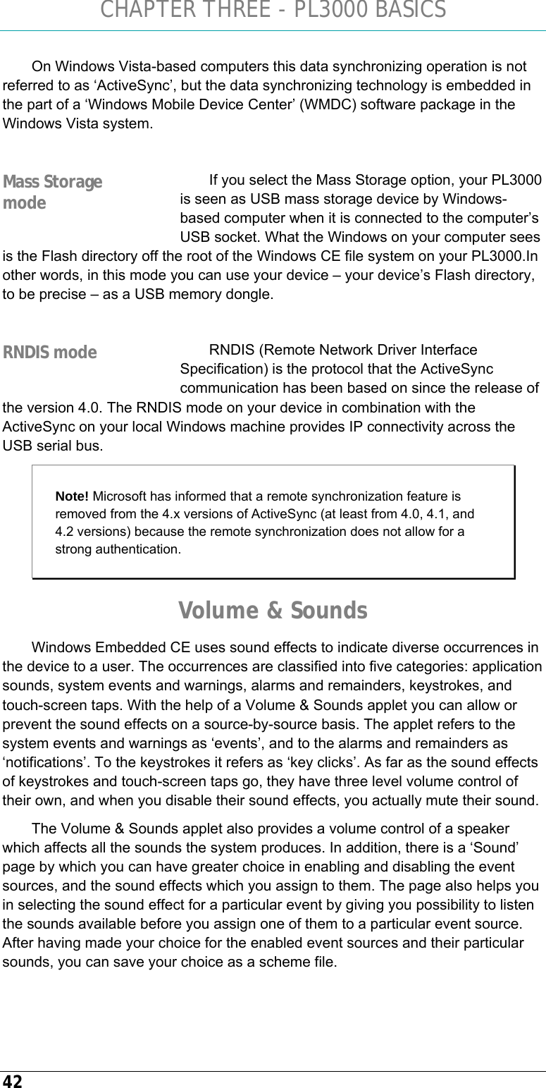 CHAPTER THREE - PL3000 BASICS 42 On Windows Vista-based computers this data synchronizing operation is not referred to as ‘ActiveSync’, but the data synchronizing technology is embedded in the part of a ‘Windows Mobile Device Center’ (WMDC) software package in the Windows Vista system.  If you select the Mass Storage option, your PL3000 is seen as USB mass storage device by Windows-based computer when it is connected to the computer’s USB socket. What the Windows on your computer sees is the Flash directory off the root of the Windows CE file system on your PL3000.In other words, in this mode you can use your device – your device’s Flash directory, to be precise – as a USB memory dongle.  RNDIS (Remote Network Driver Interface Specification) is the protocol that the ActiveSync communication has been based on since the release of the version 4.0. The RNDIS mode on your device in combination with the ActiveSync on your local Windows machine provides IP connectivity across the USB serial bus.  Note! Microsoft has informed that a remote synchronization feature is removed from the 4.x versions of ActiveSync (at least from 4.0, 4.1, and 4.2 versions) because the remote synchronization does not allow for a strong authentication. Volume &amp; Sounds Windows Embedded CE uses sound effects to indicate diverse occurrences in the device to a user. The occurrences are classified into five categories: application sounds, system events and warnings, alarms and remainders, keystrokes, and touch-screen taps. With the help of a Volume &amp; Sounds applet you can allow or prevent the sound effects on a source-by-source basis. The applet refers to the system events and warnings as ‘events’, and to the alarms and remainders as ‘notifications’. To the keystrokes it refers as ‘key clicks’. As far as the sound effects of keystrokes and touch-screen taps go, they have three level volume control of their own, and when you disable their sound effects, you actually mute their sound.  The Volume &amp; Sounds applet also provides a volume control of a speaker which affects all the sounds the system produces. In addition, there is a ‘Sound’ page by which you can have greater choice in enabling and disabling the event sources, and the sound effects which you assign to them. The page also helps you in selecting the sound effect for a particular event by giving you possibility to listen the sounds available before you assign one of them to a particular event source. After having made your choice for the enabled event sources and their particular sounds, you can save your choice as a scheme file. Mass Storage mode RNDIS mode 