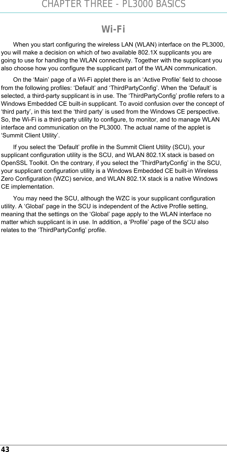 CHAPTER THREE - PL3000 BASICS 43 Wi-Fi When you start configuring the wireless LAN (WLAN) interface on the PL3000, you will make a decision on which of two available 802.1X supplicants you are going to use for handling the WLAN connectivity. Together with the supplicant you also choose how you configure the supplicant part of the WLAN communication.  On the ‘Main’ page of a Wi-Fi applet there is an ‘Active Profile’ field to choose from the following profiles: ‘Default’ and ‘ThirdPartyConfig’. When the ‘Default’ is selected, a third-party supplicant is in use. The ‘ThirdPartyConfig’ profile refers to a Windows Embedded CE built-in supplicant. To avoid confusion over the concept of ‘third party’, in this text the ‘third party’ is used from the Windows CE perspective. So, the Wi-Fi is a third-party utility to configure, to monitor, and to manage WLAN interface and communication on the PL3000. The actual name of the applet is ‘Summit Client Utility’. If you select the ‘Default’ profile in the Summit Client Utility (SCU), your supplicant configuration utility is the SCU, and WLAN 802.1X stack is based on OpenSSL Toolkit. On the contrary, if you select the ‘ThirdPartyConfig’ in the SCU, your supplicant configuration utility is a Windows Embedded CE built-in Wireless Zero Configuration (WZC) service, and WLAN 802.1X stack is a native Windows CE implementation.  You may need the SCU, although the WZC is your supplicant configuration utility. A ‘Global’ page in the SCU is independent of the Active Profile setting, meaning that the settings on the ‘Global’ page apply to the WLAN interface no matter which supplicant is in use. In addition, a ‘Profile’ page of the SCU also relates to the ‘ThirdPartyConfig’ profile.   