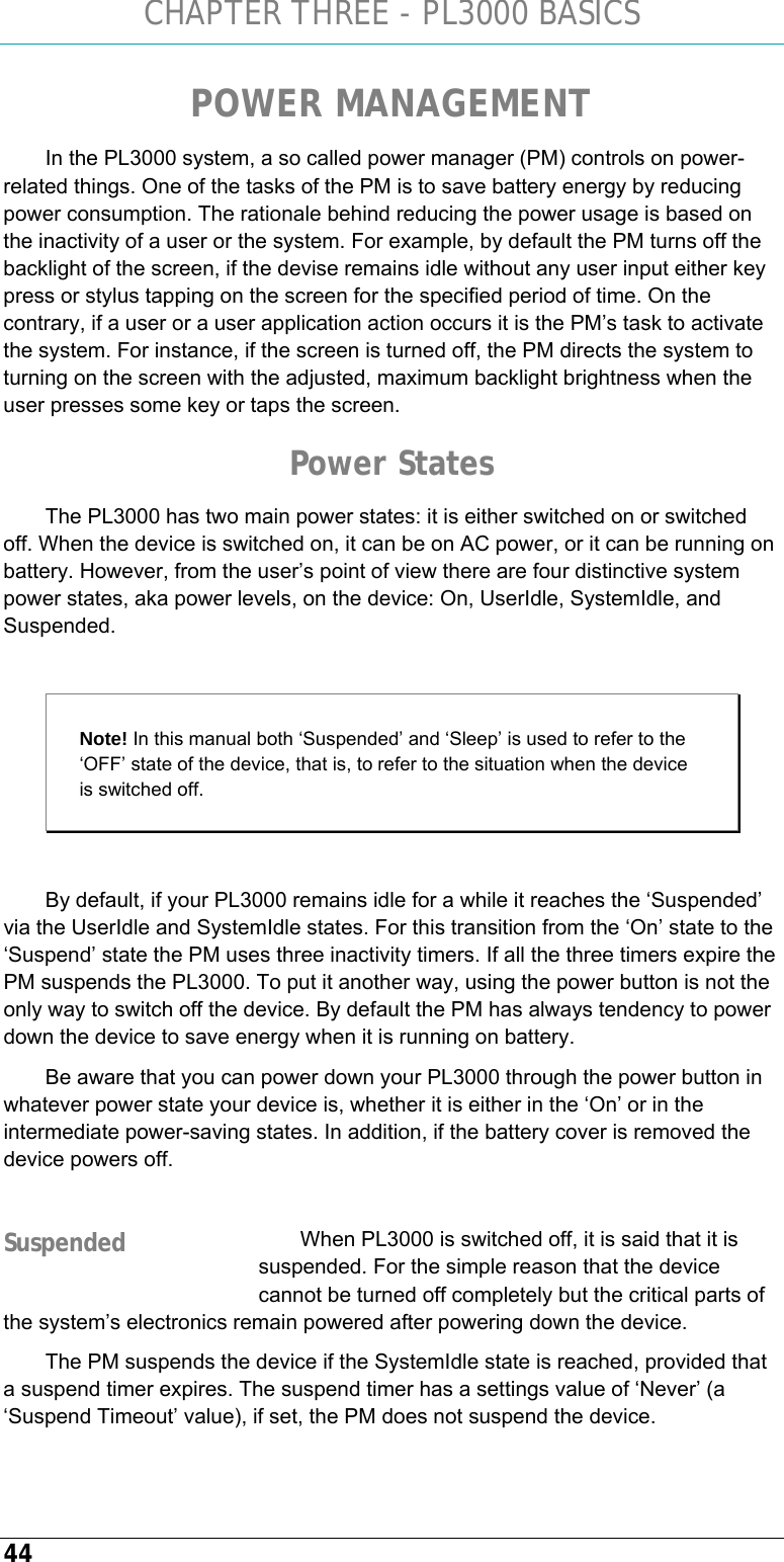 CHAPTER THREE - PL3000 BASICS 44 POWER MANAGEMENT In the PL3000 system, a so called power manager (PM) controls on power-related things. One of the tasks of the PM is to save battery energy by reducing power consumption. The rationale behind reducing the power usage is based on the inactivity of a user or the system. For example, by default the PM turns off the backlight of the screen, if the devise remains idle without any user input either key press or stylus tapping on the screen for the specified period of time. On the contrary, if a user or a user application action occurs it is the PM’s task to activate the system. For instance, if the screen is turned off, the PM directs the system to turning on the screen with the adjusted, maximum backlight brightness when the user presses some key or taps the screen.  Power States The PL3000 has two main power states: it is either switched on or switched off. When the device is switched on, it can be on AC power, or it can be running on battery. However, from the user’s point of view there are four distinctive system power states, aka power levels, on the device: On, UserIdle, SystemIdle, and Suspended.   Note! In this manual both ‘Suspended’ and ‘Sleep’ is used to refer to the ‘OFF’ state of the device, that is, to refer to the situation when the device is switched off.   By default, if your PL3000 remains idle for a while it reaches the ‘Suspended’ via the UserIdle and SystemIdle states. For this transition from the ‘On’ state to the ‘Suspend’ state the PM uses three inactivity timers. If all the three timers expire the PM suspends the PL3000. To put it another way, using the power button is not the only way to switch off the device. By default the PM has always tendency to power down the device to save energy when it is running on battery.  Be aware that you can power down your PL3000 through the power button in whatever power state your device is, whether it is either in the ‘On’ or in the intermediate power-saving states. In addition, if the battery cover is removed the device powers off.  When PL3000 is switched off, it is said that it is suspended. For the simple reason that the device cannot be turned off completely but the critical parts of the system’s electronics remain powered after powering down the device. The PM suspends the device if the SystemIdle state is reached, provided that a suspend timer expires. The suspend timer has a settings value of ‘Never’ (a ‘Suspend Timeout’ value), if set, the PM does not suspend the device. Suspended 