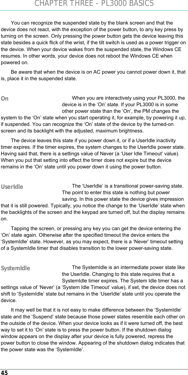 CHAPTER THREE - PL3000 BASICS 45 You can recognize the suspended state by the blank screen and that the device does not react, with the exception of the power button, to any key press by turning on the screen. Only pressing the power button gets the device leaving this state besides a quick flick of the wrist, if the tilt switch is used as a power trigger on the device. When your device wakes from the suspended state, the Windows CE resumes. In other words, your device does not reboot the Windows CE when powered on. Be aware that when the device is on AC power you cannot power down it, that is, place it in the suspended state.  When you are interactively using your PL3000, the device is in the ‘On’ state. If your PL3000 is in some other power state than the ‘On’, the PM changes the system to the ‘On’ state when you start operating it, for example, by powering it up, if suspended. You can recognize the ‘On’ state of the device by the turned-on screen and its backlight with the adjusted, maximum brightness. The device leaves this state if you power down it, or if a UserIdle inactivity timer expires. If the timer expires, the system changes to the UserIdle power state. Having said that, there is a settings value of Never (a ‘User Idle Timeout’ value). When you put that setting into effect the timer does not expire but the device remains in the ‘On’ state until you power down it using the power button.  The ‘UserIdle’ is a transitional power-saving state. The point to enter this state is nothing but power saving. In this power state the device gives impression that it is still powered. Typically, you notice the change to the ‘UserIdle’ state when the backlights of the screen and the keypad are turned off, but the display remains on.  Tapping the screen, or pressing any key you can get the device entering the ‘On’ state again. Otherwise after the specified timeout the device enters the ‘SystemIdle’ state. However, as you may expect, there is a ‘Never’ timeout setting of a SystemIdle timer that disables transition to the lower power-saving state.  The SystemIdle is an intermediate power state like the UserIdle. Changing to this state requires that a SystemIdle timer expires. The System Idle timer has a settings value of ‘Never’ (a ‘System Idle Timeout’ value), if set, the device does not shift to ‘SystemIdle’ state but remains in the ‘UserIdle’ state until you operate the device.  It may well be that it is not easy to make difference between the ‘SystemIdle’ state and the ‘Suspend’ state because those power states resemble each other on the outside of the device. When your device looks as if it were turned off, the best way to set it to ‘On’ state is to press the power button. If the shutdown dialog window appears on the display after your device is fully powered, repress the power button to close the window. Appearing of the shutdown dialog indicates that the power state was the ‘SystemIdle’. On UserIdle SystemIdle 