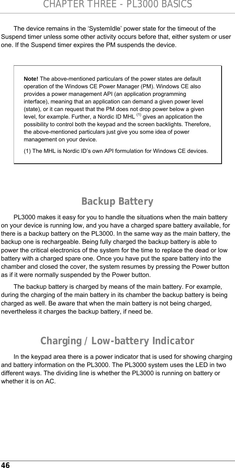 CHAPTER THREE - PL3000 BASICS 46 The device remains in the ‘SystemIdle’ power state for the timeout of the Suspend timer unless some other activity occurs before that, either system or user one. If the Suspend timer expires the PM suspends the device.  Note! The above-mentioned particulars of the power states are default operation of the Windows CE Power Manager (PM). Windows CE also provides a power management API (an application programming interface), meaning that an application can demand a given power level (state), or it can request that the PM does not drop power below a given level, for example. Further, a Nordic ID MHL (1) gives an application the possibility to control both the keypad and the screen backlights. Therefore, the above-mentioned particulars just give you some idea of power management on your device. (1) The MHL is Nordic ID’s own API formulation for Windows CE devices.   Backup Battery PL3000 makes it easy for you to handle the situations when the main battery on your device is running low, and you have a charged spare battery available, for there is a backup battery on the PL3000. In the same way as the main battery, the backup one is rechargeable. Being fully charged the backup battery is able to power the critical electronics of the system for the time to replace the dead or low battery with a charged spare one. Once you have put the spare battery into the chamber and closed the cover, the system resumes by pressing the Power button as if it were normally suspended by the Power button. The backup battery is charged by means of the main battery. For example, during the charging of the main battery in its chamber the backup battery is being charged as well. Be aware that when the main battery is not being charged, nevertheless it charges the backup battery, if need be.  Charging / Low-battery Indicator In the keypad area there is a power indicator that is used for showing charging and battery information on the PL3000. The PL3000 system uses the LED in two different ways. The dividing line is whether the PL3000 is running on battery or whether it is on AC. 