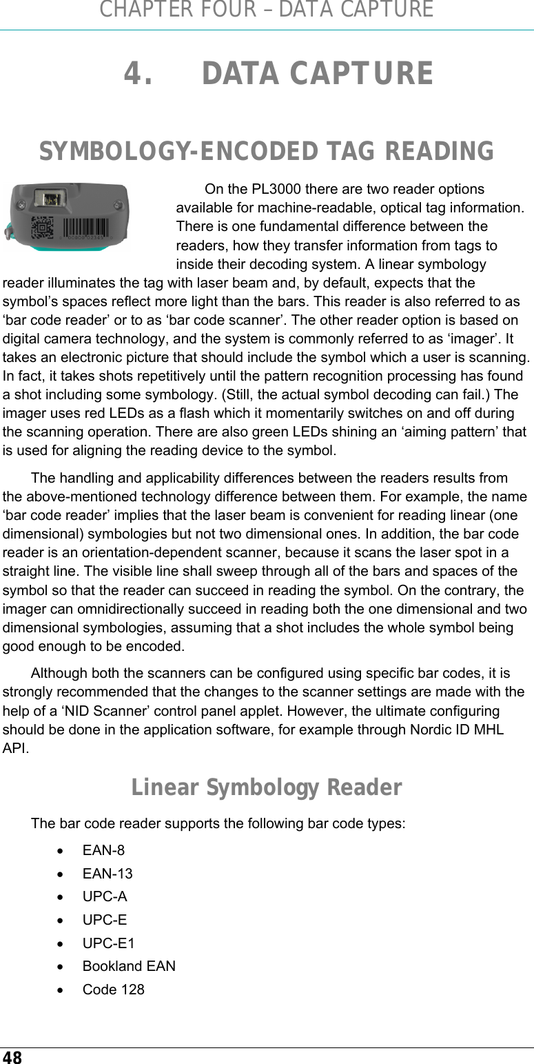 CHAPTER FOUR – DATA CAPTURE 48 4. DATA CAPTURE  SYMBOLOGY-ENCODED TAG READING On the PL3000 there are two reader options available for machine-readable, optical tag information. There is one fundamental difference between the readers, how they transfer information from tags to inside their decoding system. A linear symbology reader illuminates the tag with laser beam and, by default, expects that the symbol’s spaces reflect more light than the bars. This reader is also referred to as ‘bar code reader’ or to as ‘bar code scanner’. The other reader option is based on digital camera technology, and the system is commonly referred to as ‘imager’. It takes an electronic picture that should include the symbol which a user is scanning. In fact, it takes shots repetitively until the pattern recognition processing has found a shot including some symbology. (Still, the actual symbol decoding can fail.) The imager uses red LEDs as a flash which it momentarily switches on and off during the scanning operation. There are also green LEDs shining an ‘aiming pattern’ that is used for aligning the reading device to the symbol. The handling and applicability differences between the readers results from the above-mentioned technology difference between them. For example, the name ‘bar code reader’ implies that the laser beam is convenient for reading linear (one dimensional) symbologies but not two dimensional ones. In addition, the bar code reader is an orientation-dependent scanner, because it scans the laser spot in a straight line. The visible line shall sweep through all of the bars and spaces of the symbol so that the reader can succeed in reading the symbol. On the contrary, the imager can omnidirectionally succeed in reading both the one dimensional and two dimensional symbologies, assuming that a shot includes the whole symbol being good enough to be encoded. Although both the scanners can be configured using specific bar codes, it is strongly recommended that the changes to the scanner settings are made with the help of a ‘NID Scanner’ control panel applet. However, the ultimate configuring should be done in the application software, for example through Nordic ID MHL API. Linear Symbology Reader The bar code reader supports the following bar code types: • EAN-8 • EAN-13 • UPC-A • UPC-E • UPC-E1 • Bookland EAN • Code 128  