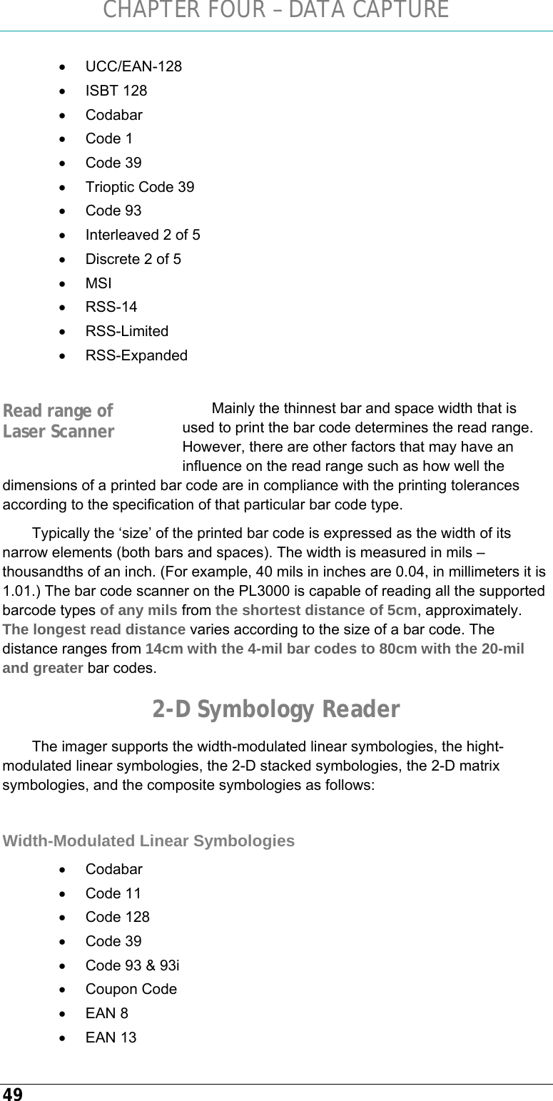 CHAPTER FOUR – DATA CAPTURE 49 • UCC/EAN-128 • ISBT 128 • Codabar • Code 1 • Code 39 •  Trioptic Code 39 • Code 93 •  Interleaved 2 of 5 •  Discrete 2 of 5 • MSI • RSS-14 • RSS-Limited • RSS-Expanded  Mainly the thinnest bar and space width that is used to print the bar code determines the read range. However, there are other factors that may have an influence on the read range such as how well the dimensions of a printed bar code are in compliance with the printing tolerances according to the specification of that particular bar code type. Typically the ‘size’ of the printed bar code is expressed as the width of its narrow elements (both bars and spaces). The width is measured in mils – thousandths of an inch. (For example, 40 mils in inches are 0.04, in millimeters it is 1.01.) The bar code scanner on the PL3000 is capable of reading all the supported barcode types of any mils from the shortest distance of 5cm, approximately. The longest read distance varies according to the size of a bar code. The distance ranges from 14cm with the 4-mil bar codes to 80cm with the 20-mil and greater bar codes. 2-D Symbology Reader The imager supports the width-modulated linear symbologies, the hight-modulated linear symbologies, the 2-D stacked symbologies, the 2-D matrix symbologies, and the composite symbologies as follows:  Width-Modulated Linear Symbologies • Codabar • Code 11 • Code 128 • Code 39 •  Code 93 &amp; 93i • Coupon Code • EAN 8 • EAN 13 Read range of Laser Scanner 