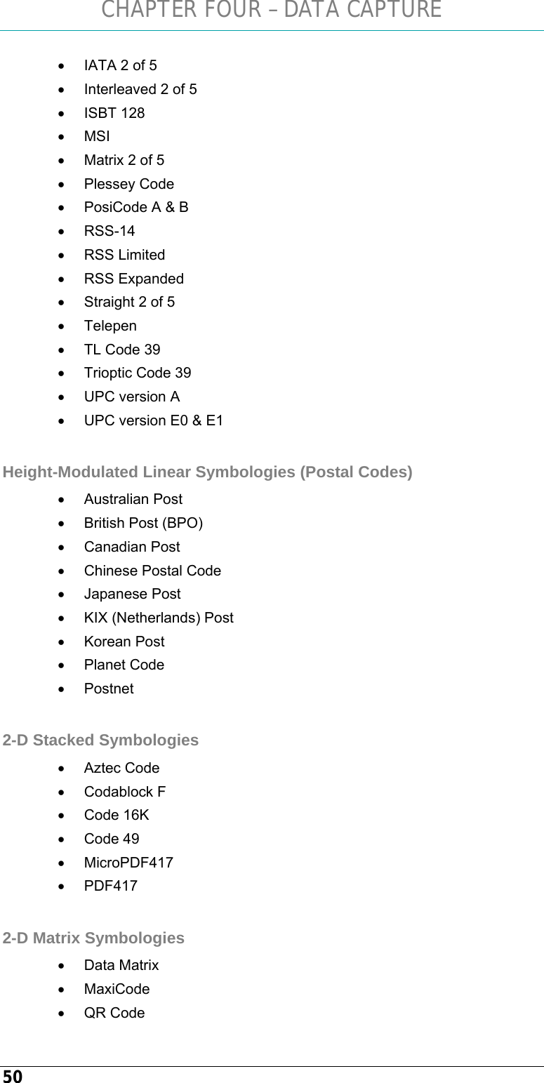 CHAPTER FOUR – DATA CAPTURE 50 •  IATA 2 of 5 •  Interleaved 2 of 5 • ISBT 128 • MSI •  Matrix 2 of 5 • Plessey Code •  PosiCode A &amp; B • RSS-14 • RSS Limited • RSS Expanded •  Straight 2 of 5 • Telepen •  TL Code 39 •  Trioptic Code 39 •  UPC version A •  UPC version E0 &amp; E1  Height-Modulated Linear Symbologies (Postal Codes) • Australian Post •  British Post (BPO) • Canadian Post •  Chinese Postal Code •  Japanese Post  •  KIX (Netherlands) Post • Korean Post • Planet Code • Postnet  2-D Stacked Symbologies • Aztec Code • Codablock F • Code 16K • Code 49 • MicroPDF417 • PDF417  2-D Matrix Symbologies • Data Matrix • MaxiCode • QR Code 