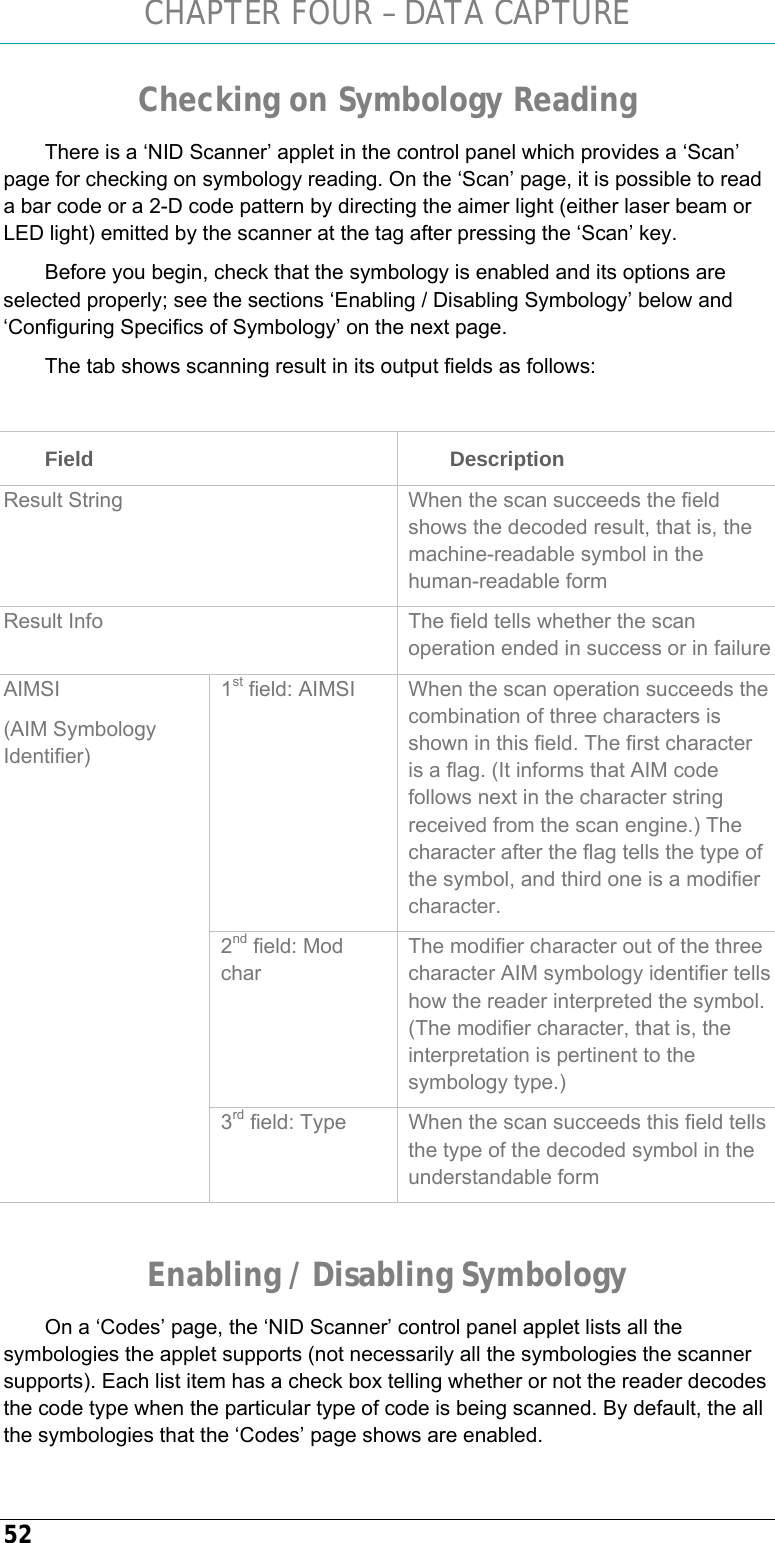 CHAPTER FOUR – DATA CAPTURE 52 Checking on Symbology Reading There is a ‘NID Scanner’ applet in the control panel which provides a ‘Scan’ page for checking on symbology reading. On the ‘Scan’ page, it is possible to read a bar code or a 2-D code pattern by directing the aimer light (either laser beam or LED light) emitted by the scanner at the tag after pressing the ‘Scan’ key. Before you begin, check that the symbology is enabled and its options are selected properly; see the sections ‘Enabling / Disabling Symbology’ below and ‘Configuring Specifics of Symbology’ on the next page. The tab shows scanning result in its output fields as follows:  Field   Description Result String  When the scan succeeds the field shows the decoded result, that is, the machine-readable symbol in the human-readable form  Result Info  The field tells whether the scan operation ended in success or in failure1st field: AIMSI  When the scan operation succeeds the combination of three characters is shown in this field. The first character is a flag. (It informs that AIM code follows next in the character string received from the scan engine.) The character after the flag tells the type of the symbol, and third one is a modifier character.  2nd field: Mod char The modifier character out of the three character AIM symbology identifier tells how the reader interpreted the symbol. (The modifier character, that is, the interpretation is pertinent to the symbology type.) AIMSI  (AIM Symbology Identifier) 3rd field: Type  When the scan succeeds this field tells the type of the decoded symbol in the understandable form  Enabling / Disabling Symbology On a ‘Codes’ page, the ‘NID Scanner’ control panel applet lists all the symbologies the applet supports (not necessarily all the symbologies the scanner supports). Each list item has a check box telling whether or not the reader decodes the code type when the particular type of code is being scanned. By default, the all the symbologies that the ‘Codes’ page shows are enabled. 
