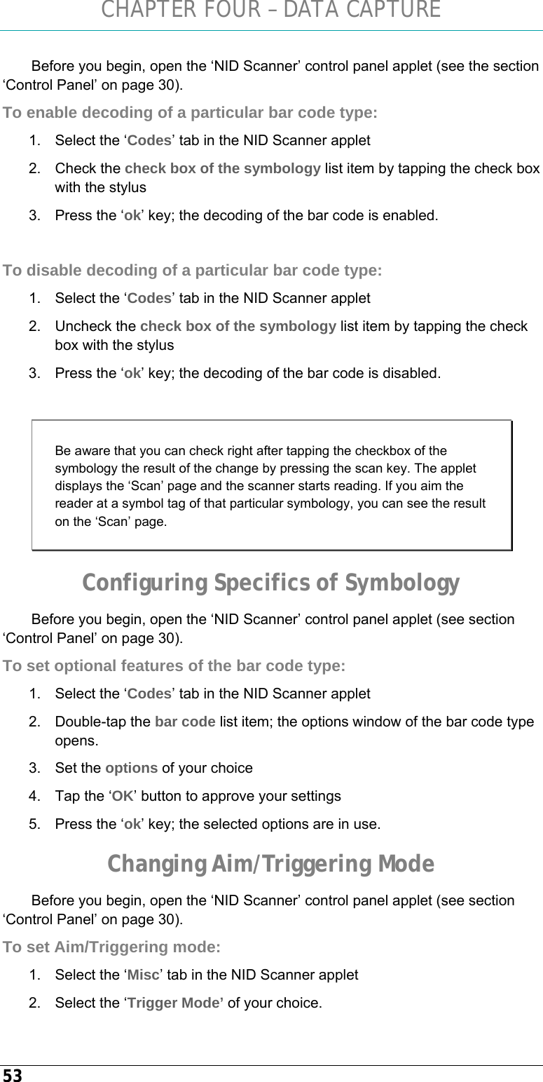 CHAPTER FOUR – DATA CAPTURE 53 Before you begin, open the ‘NID Scanner’ control panel applet (see the section ‘Control Panel’ on page 30). To enable decoding of a particular bar code type: 1.  Select the ‘Codes’ tab in the NID Scanner applet  2. Check the check box of the symbology list item by tapping the check box with the stylus 3.  Press the ‘ok’ key; the decoding of the bar code is enabled.  To disable decoding of a particular bar code type: 1.  Select the ‘Codes’ tab in the NID Scanner applet  2. Uncheck the check box of the symbology list item by tapping the check box with the stylus 3.  Press the ‘ok’ key; the decoding of the bar code is disabled.  Be aware that you can check right after tapping the checkbox of the symbology the result of the change by pressing the scan key. The applet displays the ‘Scan’ page and the scanner starts reading. If you aim the reader at a symbol tag of that particular symbology, you can see the result on the ‘Scan’ page. Configuring Specifics of Symbology Before you begin, open the ‘NID Scanner’ control panel applet (see section ‘Control Panel’ on page 30). To set optional features of the bar code type: 1.  Select the ‘Codes’ tab in the NID Scanner applet  2. Double-tap the bar code list item; the options window of the bar code type opens. 3. Set the options of your choice 4.  Tap the ‘OK’ button to approve your settings 5.  Press the ‘ok’ key; the selected options are in use. Changing Aim/Triggering Mode Before you begin, open the ‘NID Scanner’ control panel applet (see section ‘Control Panel’ on page 30). To set Aim/Triggering mode: 1.  Select the ‘Misc’ tab in the NID Scanner applet  2.  Select the ‘Trigger Mode’ of your choice. 