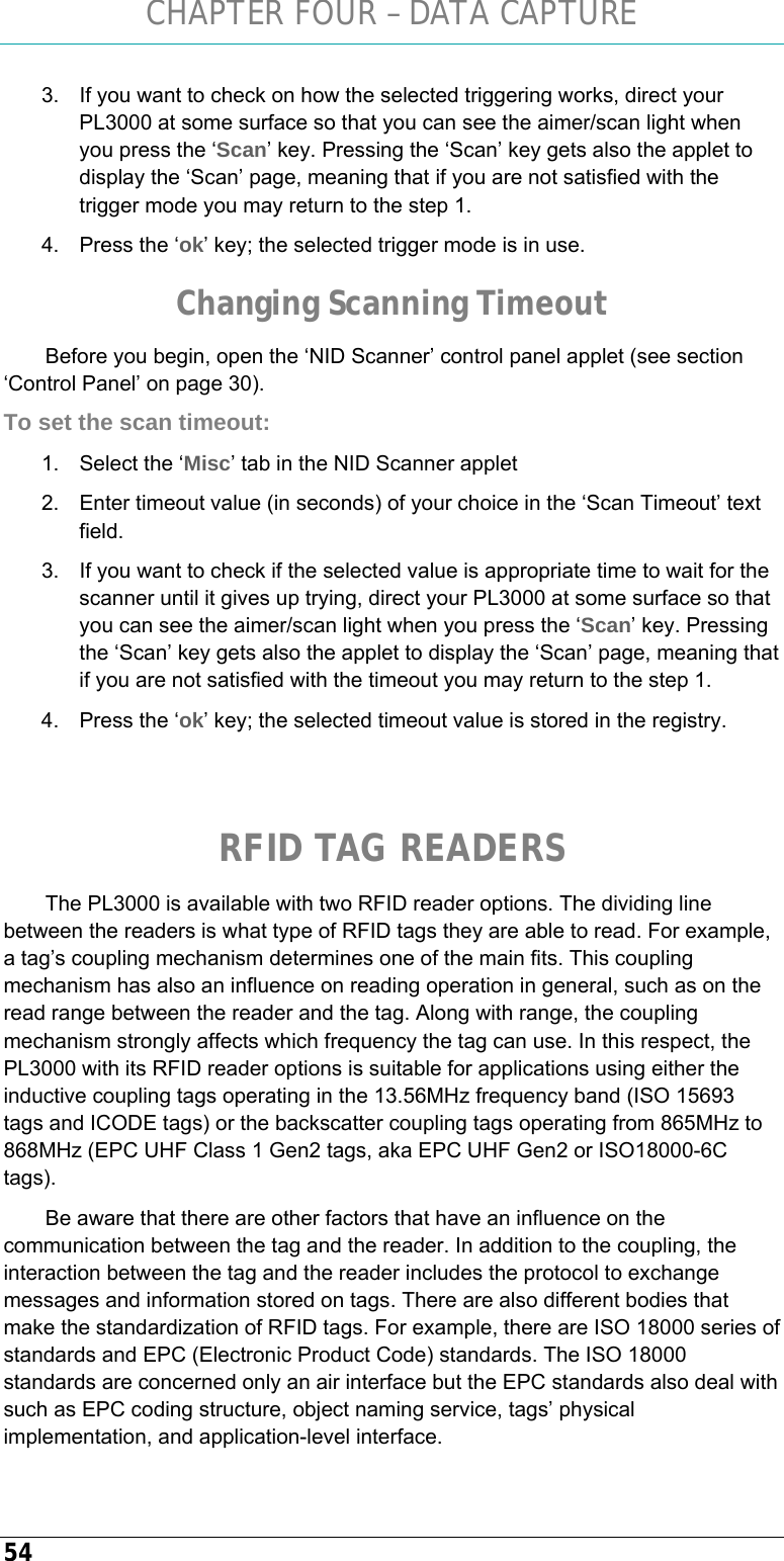 CHAPTER FOUR – DATA CAPTURE 54 3.  If you want to check on how the selected triggering works, direct your PL3000 at some surface so that you can see the aimer/scan light when you press the ‘Scan’ key. Pressing the ‘Scan’ key gets also the applet to display the ‘Scan’ page, meaning that if you are not satisfied with the trigger mode you may return to the step 1. 4.  Press the ‘ok’ key; the selected trigger mode is in use. Changing Scanning Timeout Before you begin, open the ‘NID Scanner’ control panel applet (see section ‘Control Panel’ on page 30). To set the scan timeout: 1.  Select the ‘Misc’ tab in the NID Scanner applet  2.  Enter timeout value (in seconds) of your choice in the ‘Scan Timeout’ text field. 3.  If you want to check if the selected value is appropriate time to wait for the scanner until it gives up trying, direct your PL3000 at some surface so that you can see the aimer/scan light when you press the ‘Scan’ key. Pressing the ‘Scan’ key gets also the applet to display the ‘Scan’ page, meaning that if you are not satisfied with the timeout you may return to the step 1. 4.  Press the ‘ok’ key; the selected timeout value is stored in the registry.   RFID TAG READERS The PL3000 is available with two RFID reader options. The dividing line between the readers is what type of RFID tags they are able to read. For example, a tag’s coupling mechanism determines one of the main fits. This coupling mechanism has also an influence on reading operation in general, such as on the read range between the reader and the tag. Along with range, the coupling mechanism strongly affects which frequency the tag can use. In this respect, the PL3000 with its RFID reader options is suitable for applications using either the inductive coupling tags operating in the 13.56MHz frequency band (ISO 15693 tags and ICODE tags) or the backscatter coupling tags operating from 865MHz to 868MHz (EPC UHF Class 1 Gen2 tags, aka EPC UHF Gen2 or ISO18000-6C tags). Be aware that there are other factors that have an influence on the communication between the tag and the reader. In addition to the coupling, the interaction between the tag and the reader includes the protocol to exchange messages and information stored on tags. There are also different bodies that make the standardization of RFID tags. For example, there are ISO 18000 series of standards and EPC (Electronic Product Code) standards. The ISO 18000 standards are concerned only an air interface but the EPC standards also deal with such as EPC coding structure, object naming service, tags’ physical implementation, and application-level interface.  