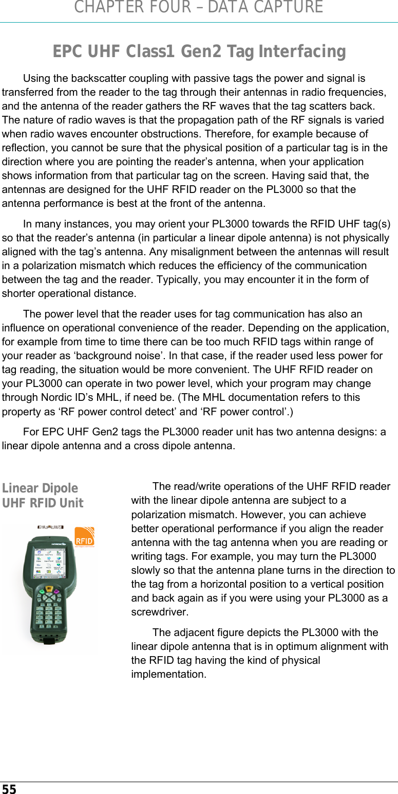CHAPTER FOUR – DATA CAPTURE 55 EPC UHF Class1 Gen2 Tag Interfacing Using the backscatter coupling with passive tags the power and signal is transferred from the reader to the tag through their antennas in radio frequencies, and the antenna of the reader gathers the RF waves that the tag scatters back. The nature of radio waves is that the propagation path of the RF signals is varied when radio waves encounter obstructions. Therefore, for example because of reflection, you cannot be sure that the physical position of a particular tag is in the direction where you are pointing the reader’s antenna, when your application shows information from that particular tag on the screen. Having said that, the antennas are designed for the UHF RFID reader on the PL3000 so that the antenna performance is best at the front of the antenna. In many instances, you may orient your PL3000 towards the RFID UHF tag(s) so that the reader’s antenna (in particular a linear dipole antenna) is not physically aligned with the tag’s antenna. Any misalignment between the antennas will result in a polarization mismatch which reduces the efficiency of the communication between the tag and the reader. Typically, you may encounter it in the form of shorter operational distance. The power level that the reader uses for tag communication has also an influence on operational convenience of the reader. Depending on the application, for example from time to time there can be too much RFID tags within range of your reader as ‘background noise’. In that case, if the reader used less power for tag reading, the situation would be more convenient. The UHF RFID reader on your PL3000 can operate in two power level, which your program may change through Nordic ID’s MHL, if need be. (The MHL documentation refers to this property as ‘RF power control detect’ and ‘RF power control’.) For EPC UHF Gen2 tags the PL3000 reader unit has two antenna designs: a linear dipole antenna and a cross dipole antenna.  The read/write operations of the UHF RFID reader with the linear dipole antenna are subject to a polarization mismatch. However, you can achieve better operational performance if you align the reader antenna with the tag antenna when you are reading or writing tags. For example, you may turn the PL3000 slowly so that the antenna plane turns in the direction to the tag from a horizontal position to a vertical position and back again as if you were using your PL3000 as a screwdriver. The adjacent figure depicts the PL3000 with the linear dipole antenna that is in optimum alignment with the RFID tag having the kind of physical implementation.   Linear Dipole UHF RFID Unit  