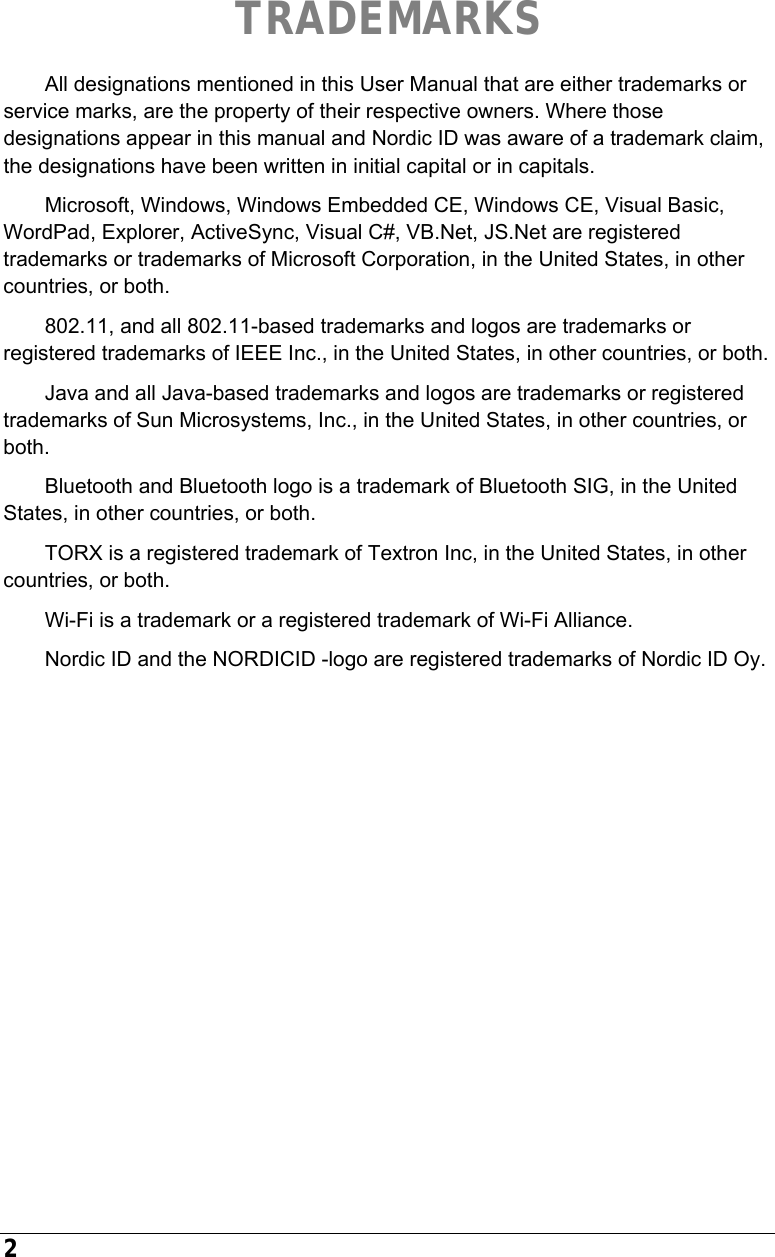  2      TRADEMARKS All designations mentioned in this User Manual that are either trademarks or service marks, are the property of their respective owners. Where those designations appear in this manual and Nordic ID was aware of a trademark claim, the designations have been written in initial capital or in capitals. Microsoft, Windows, Windows Embedded CE, Windows CE, Visual Basic, WordPad, Explorer, ActiveSync, Visual C#, VB.Net, JS.Net are registered trademarks or trademarks of Microsoft Corporation, in the United States, in other countries, or both.  802.11, and all 802.11-based trademarks and logos are trademarks or registered trademarks of IEEE Inc., in the United States, in other countries, or both. Java and all Java-based trademarks and logos are trademarks or registered trademarks of Sun Microsystems, Inc., in the United States, in other countries, or both. Bluetooth and Bluetooth logo is a trademark of Bluetooth SIG, in the United States, in other countries, or both. TORX is a registered trademark of Textron Inc, in the United States, in other countries, or both. Wi-Fi is a trademark or a registered trademark of Wi-Fi Alliance. Nordic ID and the NORDICID -logo are registered trademarks of Nordic ID Oy.   