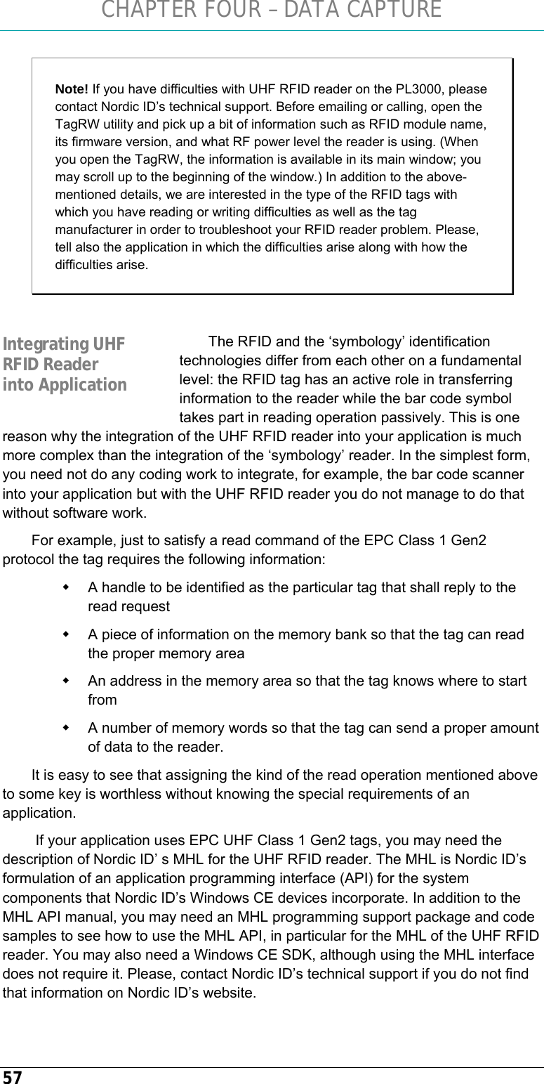 CHAPTER FOUR – DATA CAPTURE 57 Note! If you have difficulties with UHF RFID reader on the PL3000, please contact Nordic ID’s technical support. Before emailing or calling, open the TagRW utility and pick up a bit of information such as RFID module name, its firmware version, and what RF power level the reader is using. (When you open the TagRW, the information is available in its main window; you may scroll up to the beginning of the window.) In addition to the above-mentioned details, we are interested in the type of the RFID tags with which you have reading or writing difficulties as well as the tag manufacturer in order to troubleshoot your RFID reader problem. Please, tell also the application in which the difficulties arise along with how the difficulties arise.  The RFID and the ‘symbology’ identification technologies differ from each other on a fundamental level: the RFID tag has an active role in transferring information to the reader while the bar code symbol takes part in reading operation passively. This is one reason why the integration of the UHF RFID reader into your application is much more complex than the integration of the ‘symbology’ reader. In the simplest form, you need not do any coding work to integrate, for example, the bar code scanner into your application but with the UHF RFID reader you do not manage to do that without software work.  For example, just to satisfy a read command of the EPC Class 1 Gen2 protocol the tag requires the following information:   A handle to be identified as the particular tag that shall reply to the read request   A piece of information on the memory bank so that the tag can read the proper memory area   An address in the memory area so that the tag knows where to start from   A number of memory words so that the tag can send a proper amount of data to the reader. It is easy to see that assigning the kind of the read operation mentioned above to some key is worthless without knowing the special requirements of an application.  If your application uses EPC UHF Class 1 Gen2 tags, you may need the description of Nordic ID’ s MHL for the UHF RFID reader. The MHL is Nordic ID’s formulation of an application programming interface (API) for the system components that Nordic ID’s Windows CE devices incorporate. In addition to the MHL API manual, you may need an MHL programming support package and code samples to see how to use the MHL API, in particular for the MHL of the UHF RFID reader. You may also need a Windows CE SDK, although using the MHL interface does not require it. Please, contact Nordic ID’s technical support if you do not find that information on Nordic ID’s website.   Integrating UHF RFID Reader into Application 