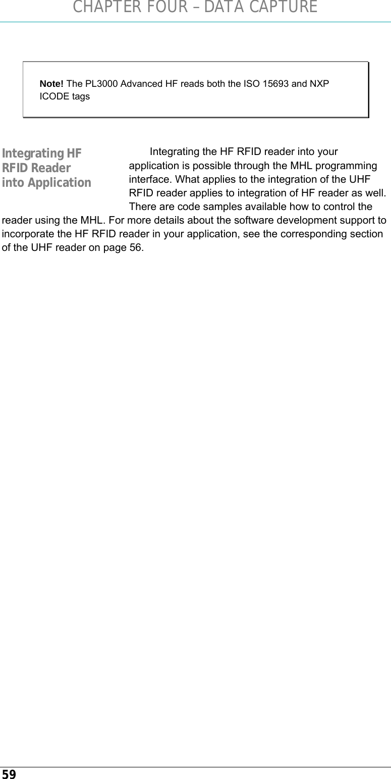 CHAPTER FOUR – DATA CAPTURE 59  Note! The PL3000 Advanced HF reads both the ISO 15693 and NXP ICODE tags  Integrating the HF RFID reader into your application is possible through the MHL programming interface. What applies to the integration of the UHF RFID reader applies to integration of HF reader as well. There are code samples available how to control the reader using the MHL. For more details about the software development support to incorporate the HF RFID reader in your application, see the corresponding section of the UHF reader on page 56.    Integrating HF RFID Reader into Application 