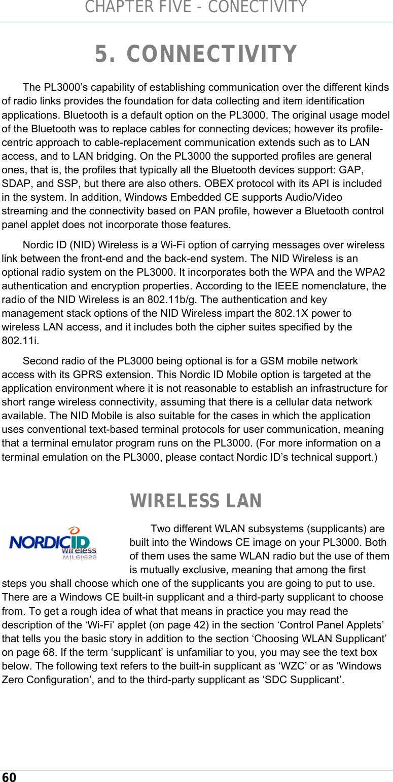 CHAPTER FIVE - CONECTIVITY 60 5. CONNECTIVITY The PL3000’s capability of establishing communication over the different kinds of radio links provides the foundation for data collecting and item identification applications. Bluetooth is a default option on the PL3000. The original usage model of the Bluetooth was to replace cables for connecting devices; however its profile-centric approach to cable-replacement communication extends such as to LAN access, and to LAN bridging. On the PL3000 the supported profiles are general ones, that is, the profiles that typically all the Bluetooth devices support: GAP, SDAP, and SSP, but there are also others. OBEX protocol with its API is included in the system. In addition, Windows Embedded CE supports Audio/Video streaming and the connectivity based on PAN profile, however a Bluetooth control panel applet does not incorporate those features. Nordic ID (NID) Wireless is a Wi-Fi option of carrying messages over wireless link between the front-end and the back-end system. The NID Wireless is an optional radio system on the PL3000. It incorporates both the WPA and the WPA2 authentication and encryption properties. According to the IEEE nomenclature, the radio of the NID Wireless is an 802.11b/g. The authentication and key management stack options of the NID Wireless impart the 802.1X power to wireless LAN access, and it includes both the cipher suites specified by the 802.11i. Second radio of the PL3000 being optional is for a GSM mobile network access with its GPRS extension. This Nordic ID Mobile option is targeted at the application environment where it is not reasonable to establish an infrastructure for short range wireless connectivity, assuming that there is a cellular data network available. The NID Mobile is also suitable for the cases in which the application uses conventional text-based terminal protocols for user communication, meaning that a terminal emulator program runs on the PL3000. (For more information on a terminal emulation on the PL3000, please contact Nordic ID’s technical support.)   WIRELESS LAN  Two different WLAN subsystems (supplicants) are built into the Windows CE image on your PL3000. Both of them uses the same WLAN radio but the use of them is mutually exclusive, meaning that among the first steps you shall choose which one of the supplicants you are going to put to use. There are a Windows CE built-in supplicant and a third-party supplicant to choose from. To get a rough idea of what that means in practice you may read the description of the ‘Wi-Fi’ applet (on page 42) in the section ‘Control Panel Applets’ that tells you the basic story in addition to the section ‘Choosing WLAN Supplicant’ on page 68. If the term ‘supplicant’ is unfamiliar to you, you may see the text box below. The following text refers to the built-in supplicant as ‘WZC’ or as ‘Windows Zero Configuration’, and to the third-party supplicant as ‘SDC Supplicant’.     