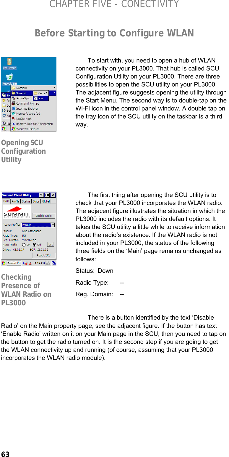 CHAPTER FIVE - CONECTIVITY 63 Before Starting to Configure WLAN   To start with, you need to open a hub of WLAN connectivity on your PL3000. That hub is called SCU Configuration Utility on your PL3000. There are three possibilities to open the SCU utility on your PL3000. The adjacent figure suggests opening the utility through the Start Menu. The second way is to double-tap on the Wi-Fi icon in the control panel window. A double tap on the tray icon of the SCU utility on the taskbar is a third way.      The first thing after opening the SCU utility is to check that your PL3000 incorporates the WLAN radio. The adjacent figure illustrates the situation in which the PL3000 includes the radio with its default options. It takes the SCU utility a little while to receive information about the radio’s existence. If the WLAN radio is not included in your PL3000, the status of the following three fields on the ‘Main’ page remains unchanged as follows: Status:  Down Radio Type:   -- Reg. Domain:   --  There is a button identified by the text ‘Disable Radio’ on the Main property page, see the adjacent figure. If the button has text ‘Enable Radio’ written on it on your Main page in the SCU, then you need to tap on the button to get the radio turned on. It is the second step if you are going to get the WLAN connectivity up and running (of course, assuming that your PL3000 incorporates the WLAN radio module).    Opening SCU Configuration Utility  Checking Presence of WLAN Radio on PL3000 