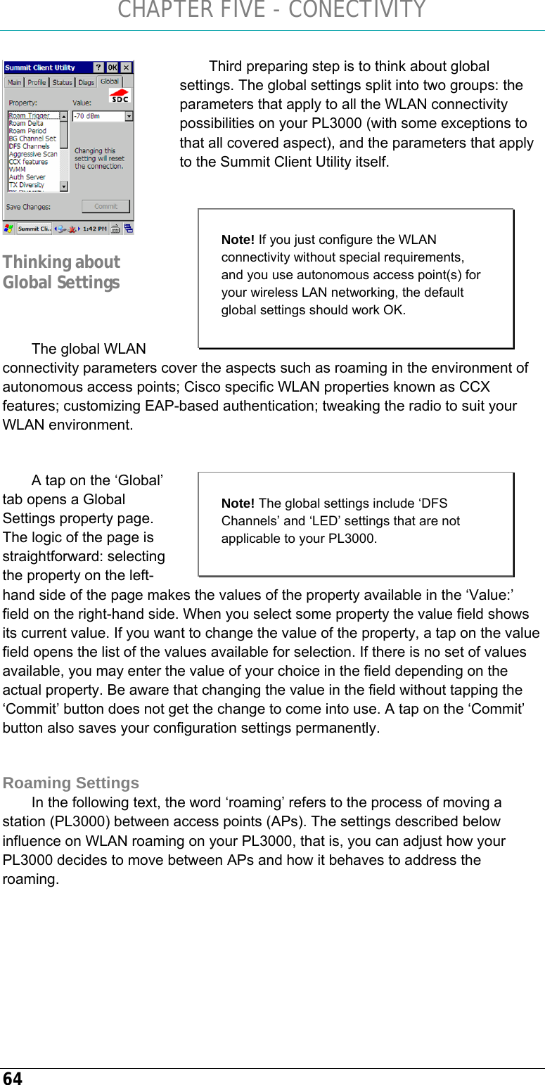 CHAPTER FIVE - CONECTIVITY 64 Third preparing step is to think about global settings. The global settings split into two groups: the parameters that apply to all the WLAN connectivity possibilities on your PL3000 (with some exceptions to that all covered aspect), and the parameters that apply to the Summit Client Utility itself.    The global WLAN connectivity parameters cover the aspects such as roaming in the environment of autonomous access points; Cisco specific WLAN properties known as CCX features; customizing EAP-based authentication; tweaking the radio to suit your WLAN environment.  A tap on the ‘Global’ tab opens a Global Settings property page. The logic of the page is straightforward: selecting the property on the left-hand side of the page makes the values of the property available in the ‘Value:’ field on the right-hand side. When you select some property the value field shows its current value. If you want to change the value of the property, a tap on the value field opens the list of the values available for selection. If there is no set of values available, you may enter the value of your choice in the field depending on the actual property. Be aware that changing the value in the field without tapping the ‘Commit’ button does not get the change to come into use. A tap on the ‘Commit’ button also saves your configuration settings permanently.  Roaming Settings In the following text, the word ‘roaming’ refers to the process of moving a station (PL3000) between access points (APs). The settings described below influence on WLAN roaming on your PL3000, that is, you can adjust how your PL3000 decides to move between APs and how it behaves to address the roaming.   Thinking about Global Settings  Note! If you just configure the WLAN connectivity without special requirements, and you use autonomous access point(s) for your wireless LAN networking, the default global settings should work OK.  Note! The global settings include ‘DFS Channels’ and ‘LED’ settings that are not applicable to your PL3000.    