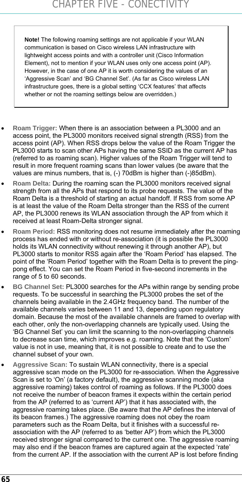 CHAPTER FIVE - CONECTIVITY 65 Note! The following roaming settings are not applicable if your WLAN communication is based on Cisco wireless LAN infrastructure with lightweight access points and with a controller unit (Cisco Information Element), not to mention if your WLAN uses only one access point (AP). However, in the case of one AP it is worth considering the values of an ‘Aggressive Scan’ and ‘BG Channel Set’. (As far as Cisco wireless LAN infrastructure goes, there is a global setting ‘CCX features’ that affects whether or not the roaming settings below are overridden.)  • Roam Trigger: When there is an association between a PL3000 and an access point, the PL3000 monitors received signal strength (RSS) from the access point (AP). When RSS drops below the value of the Roam Trigger the PL3000 starts to scan other APs having the same SSID as the current AP has (referred to as roaming scan). Higher values of the Roam Trigger will tend to result in more frequent roaming scans than lower values (be aware that the values are minus numbers, that is, (-) 70dBm is higher than (-)85dBm). • Roam Delta: During the roaming scan the PL3000 monitors received signal strength from all the APs that respond to its probe requests. The value of the Roam Delta is a threshold of starting an actual handoff. If RSS from some AP is at least the value of the Roam Delta stronger than the RSS of the current AP, the PL3000 renews its WLAN association through the AP from which it received at least Roam-Delta stronger signal. • Roam Period: RSS monitoring does not resume immediately after the roaming process has ended with or without re-association (it is possible the PL3000 holds its WLAN connectivity without renewing it through another AP), but PL3000 starts to monitor RSS again after the ‘Roam Period’ has elapsed. The point of the ‘Roam Period’ together with the Roam Delta is to prevent the ping-pong effect. You can set the Roam Period in five-second increments in the range of 5 to 60 seconds. • BG Channel Set: PL3000 searches for the APs within range by sending probe requests. To be successful in searching the PL3000 probes the set of the channels being available in the 2.4GHz frequency band. The number of the available channels varies between 11 and 13, depending upon regulatory domain. Because the most of the available channels are framed to overlap with each other, only the non-overlapping channels are typically used. Using the ‘BG Channel Set’ you can limit the scanning to the non-overlapping channels to decrease scan time, which improves e.g. roaming. Note that the ‘Custom’ value is not in use, meaning that, it is not possible to create and to use the channel subset of your own.  • Aggressive Scan: To sustain WLAN connectivity, there is a special aggressive scan mode on the PL3000 for re-association. When the Aggressive Scan is set to ‘On’ (a factory default), the aggressive scanning mode (aka aggressive roaming) takes control of roaming as follows. If the PL3000 does not receive the number of beacon frames it expects within the certain period from the AP (referred to as ‘current AP’) that it has associated with, the aggressive roaming takes place. (Be aware that the AP defines the interval of its beacon frames.) The aggressive roaming does not obey the roam parameters such as the Roam Delta, but it finishes with a successful re-association with the AP (referred to as ‘better AP’) from which the PL3000 received stronger signal compared to the current one. The aggressive roaming may also end if the beacon frames are captured again at the expected ‘rate’ from the current AP. If the association with the current AP is lost before finding 