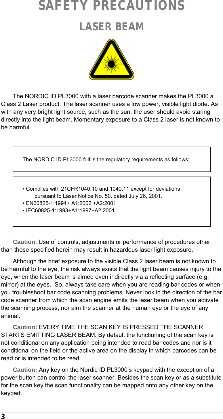  3 SAFETY PRECAUTIONS LASER BEAM   The NORDIC ID PL3000 with a laser barcode scanner makes the PL3000 a Class 2 Laser product. The laser scanner uses a low power, visible light diode. As with any very bright light source, such as the sun, the user should avoid staring directly into the light beam. Momentary exposure to a Class 2 laser is not known to be harmful.  The NORDIC ID PL3000 fulfils the regulatory requirements as follows:  Caution: Use of controls, adjustments or performance of procedures other than those specified herein may result in hazardous laser light exposure. Although the brief exposure to the visible Class 2 laser beam is not known to be harmful to the eye, the risk always exists that the light beam causes injury to the eye, when the laser beam is aimed even indirectly via a reflecting surface (e.g. mirror) at the eyes.  So, always take care when you are reading bar codes or when you troubleshoot bar code scanning problems. Never look in the direction of the bar code scanner from which the scan engine emits the laser beam when you activate the scanning process, nor aim the scanner at the human eye or the eye of any animal. Caution: EVERY TIME THE SCAN KEY IS PRESSED THE SCANNER STARTS EMITTING LASER BEAM. By default the functioning of the scan key is not conditional on any application being intended to read bar codes and nor is it conditional on the field or the active area on the display in which barcodes can be read or is intended to be read. Caution: Any key on the Nordic ID PL3000’s keypad with the exception of a power button can control the laser scanner. Besides the scan key or as a substitute for the scan key the scan functionality can be mapped onto any other key on the keypad. • Complies with 21CFR1040.10 and 1040.11 except for deviations pursuant to Laser Notice No. 50, dated July 26, 2001. • EN60825-1:1994+ A1:2002 +A2:2001 • IEC60825-1:1993+A1:1997+A2:2001 