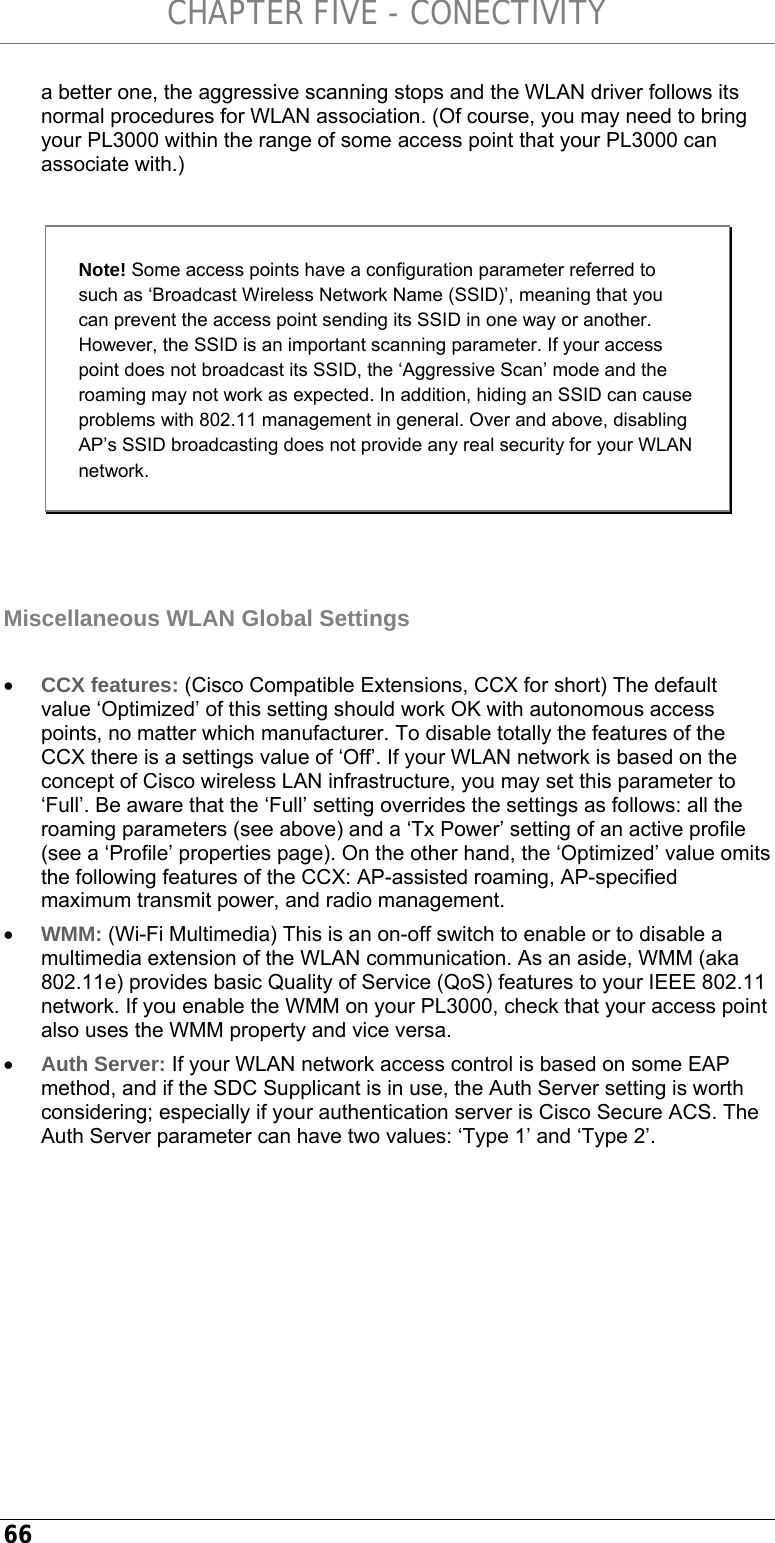 CHAPTER FIVE - CONECTIVITY 66 a better one, the aggressive scanning stops and the WLAN driver follows its normal procedures for WLAN association. (Of course, you may need to bring your PL3000 within the range of some access point that your PL3000 can associate with.)  Note! Some access points have a configuration parameter referred to such as ‘Broadcast Wireless Network Name (SSID)’, meaning that you can prevent the access point sending its SSID in one way or another. However, the SSID is an important scanning parameter. If your access point does not broadcast its SSID, the ‘Aggressive Scan’ mode and the roaming may not work as expected. In addition, hiding an SSID can cause problems with 802.11 management in general. Over and above, disabling AP’s SSID broadcasting does not provide any real security for your WLAN network.   Miscellaneous WLAN Global Settings  • CCX features: (Cisco Compatible Extensions, CCX for short) The default value ‘Optimized’ of this setting should work OK with autonomous access points, no matter which manufacturer. To disable totally the features of the CCX there is a settings value of ‘Off’. If your WLAN network is based on the concept of Cisco wireless LAN infrastructure, you may set this parameter to ‘Full’. Be aware that the ‘Full’ setting overrides the settings as follows: all the roaming parameters (see above) and a ‘Tx Power’ setting of an active profile (see a ‘Profile’ properties page). On the other hand, the ‘Optimized’ value omits the following features of the CCX: AP-assisted roaming, AP-specified maximum transmit power, and radio management. • WMM: (Wi-Fi Multimedia) This is an on-off switch to enable or to disable a multimedia extension of the WLAN communication. As an aside, WMM (aka 802.11e) provides basic Quality of Service (QoS) features to your IEEE 802.11 network. If you enable the WMM on your PL3000, check that your access point also uses the WMM property and vice versa. • Auth Server: If your WLAN network access control is based on some EAP method, and if the SDC Supplicant is in use, the Auth Server setting is worth considering; especially if your authentication server is Cisco Secure ACS. The Auth Server parameter can have two values: ‘Type 1’ and ‘Type 2’.   