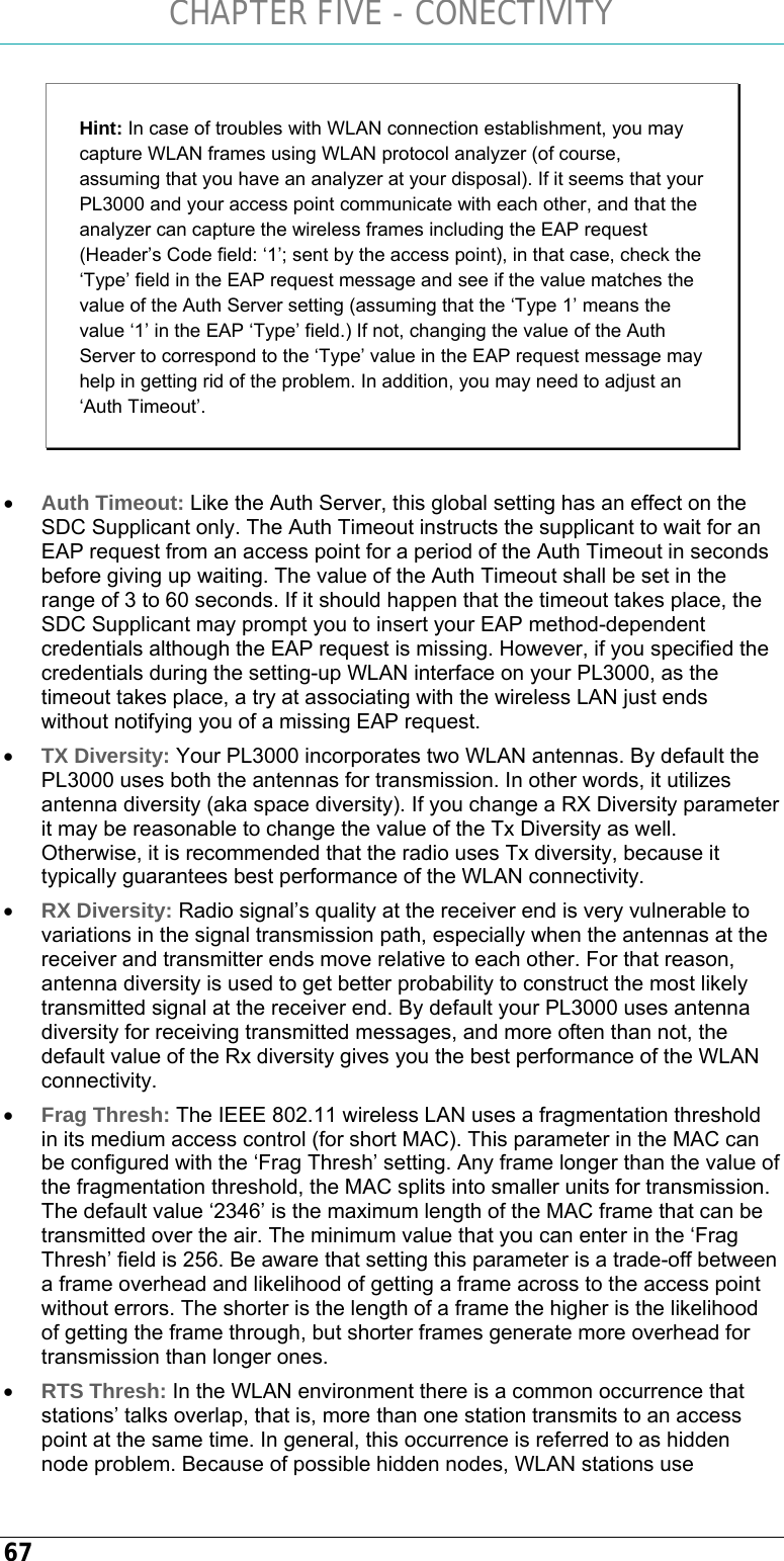 CHAPTER FIVE - CONECTIVITY 67 Hint: In case of troubles with WLAN connection establishment, you may capture WLAN frames using WLAN protocol analyzer (of course, assuming that you have an analyzer at your disposal). If it seems that your PL3000 and your access point communicate with each other, and that the analyzer can capture the wireless frames including the EAP request (Header’s Code field: ‘1’; sent by the access point), in that case, check the ‘Type’ field in the EAP request message and see if the value matches the value of the Auth Server setting (assuming that the ‘Type 1’ means the value ‘1’ in the EAP ‘Type’ field.) If not, changing the value of the Auth Server to correspond to the ‘Type’ value in the EAP request message may help in getting rid of the problem. In addition, you may need to adjust an ‘Auth Timeout’.  • Auth Timeout: Like the Auth Server, this global setting has an effect on the SDC Supplicant only. The Auth Timeout instructs the supplicant to wait for an EAP request from an access point for a period of the Auth Timeout in seconds before giving up waiting. The value of the Auth Timeout shall be set in the range of 3 to 60 seconds. If it should happen that the timeout takes place, the SDC Supplicant may prompt you to insert your EAP method-dependent credentials although the EAP request is missing. However, if you specified the credentials during the setting-up WLAN interface on your PL3000, as the timeout takes place, a try at associating with the wireless LAN just ends without notifying you of a missing EAP request.  • TX Diversity: Your PL3000 incorporates two WLAN antennas. By default the PL3000 uses both the antennas for transmission. In other words, it utilizes antenna diversity (aka space diversity). If you change a RX Diversity parameter it may be reasonable to change the value of the Tx Diversity as well. Otherwise, it is recommended that the radio uses Tx diversity, because it typically guarantees best performance of the WLAN connectivity. • RX Diversity: Radio signal’s quality at the receiver end is very vulnerable to variations in the signal transmission path, especially when the antennas at the receiver and transmitter ends move relative to each other. For that reason, antenna diversity is used to get better probability to construct the most likely transmitted signal at the receiver end. By default your PL3000 uses antenna diversity for receiving transmitted messages, and more often than not, the default value of the Rx diversity gives you the best performance of the WLAN connectivity. • Frag Thresh: The IEEE 802.11 wireless LAN uses a fragmentation threshold in its medium access control (for short MAC). This parameter in the MAC can be configured with the ‘Frag Thresh’ setting. Any frame longer than the value of the fragmentation threshold, the MAC splits into smaller units for transmission. The default value ‘2346’ is the maximum length of the MAC frame that can be transmitted over the air. The minimum value that you can enter in the ‘Frag Thresh’ field is 256. Be aware that setting this parameter is a trade-off between a frame overhead and likelihood of getting a frame across to the access point without errors. The shorter is the length of a frame the higher is the likelihood of getting the frame through, but shorter frames generate more overhead for transmission than longer ones. • RTS Thresh: In the WLAN environment there is a common occurrence that stations’ talks overlap, that is, more than one station transmits to an access point at the same time. In general, this occurrence is referred to as hidden node problem. Because of possible hidden nodes, WLAN stations use 