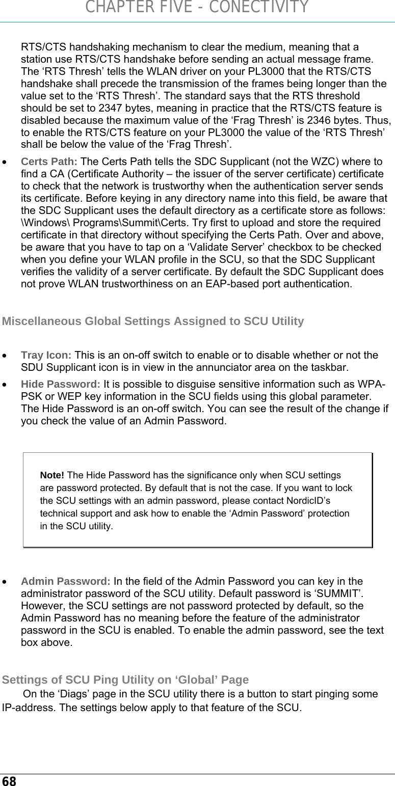 CHAPTER FIVE - CONECTIVITY 68 RTS/CTS handshaking mechanism to clear the medium, meaning that a station use RTS/CTS handshake before sending an actual message frame. The ‘RTS Thresh’ tells the WLAN driver on your PL3000 that the RTS/CTS handshake shall precede the transmission of the frames being longer than the value set to the ‘RTS Thresh’. The standard says that the RTS threshold should be set to 2347 bytes, meaning in practice that the RTS/CTS feature is disabled because the maximum value of the ‘Frag Thresh’ is 2346 bytes. Thus, to enable the RTS/CTS feature on your PL3000 the value of the ‘RTS Thresh’ shall be below the value of the ‘Frag Thresh’. • Certs Path: The Certs Path tells the SDC Supplicant (not the WZC) where to find a CA (Certificate Authority – the issuer of the server certificate) certificate to check that the network is trustworthy when the authentication server sends its certificate. Before keying in any directory name into this field, be aware that the SDC Supplicant uses the default directory as a certificate store as follows: \Windows\ Programs\Summit\Certs. Try first to upload and store the required certificate in that directory without specifying the Certs Path. Over and above, be aware that you have to tap on a ‘Validate Server’ checkbox to be checked when you define your WLAN profile in the SCU, so that the SDC Supplicant verifies the validity of a server certificate. By default the SDC Supplicant does not prove WLAN trustworthiness on an EAP-based port authentication.  Miscellaneous Global Settings Assigned to SCU Utility  • Tray Icon: This is an on-off switch to enable or to disable whether or not the SDU Supplicant icon is in view in the annunciator area on the taskbar.  • Hide Password: It is possible to disguise sensitive information such as WPA-PSK or WEP key information in the SCU fields using this global parameter. The Hide Password is an on-off switch. You can see the result of the change if you check the value of an Admin Password.   Note! The Hide Password has the significance only when SCU settings are password protected. By default that is not the case. If you want to lock the SCU settings with an admin password, please contact NordicID’s technical support and ask how to enable the ‘Admin Password’ protection in the SCU utility.  • Admin Password: In the field of the Admin Password you can key in the administrator password of the SCU utility. Default password is ‘SUMMIT’. However, the SCU settings are not password protected by default, so the Admin Password has no meaning before the feature of the administrator password in the SCU is enabled. To enable the admin password, see the text box above.  Settings of SCU Ping Utility on ‘Global’ Page On the ‘Diags’ page in the SCU utility there is a button to start pinging some IP-address. The settings below apply to that feature of the SCU. 