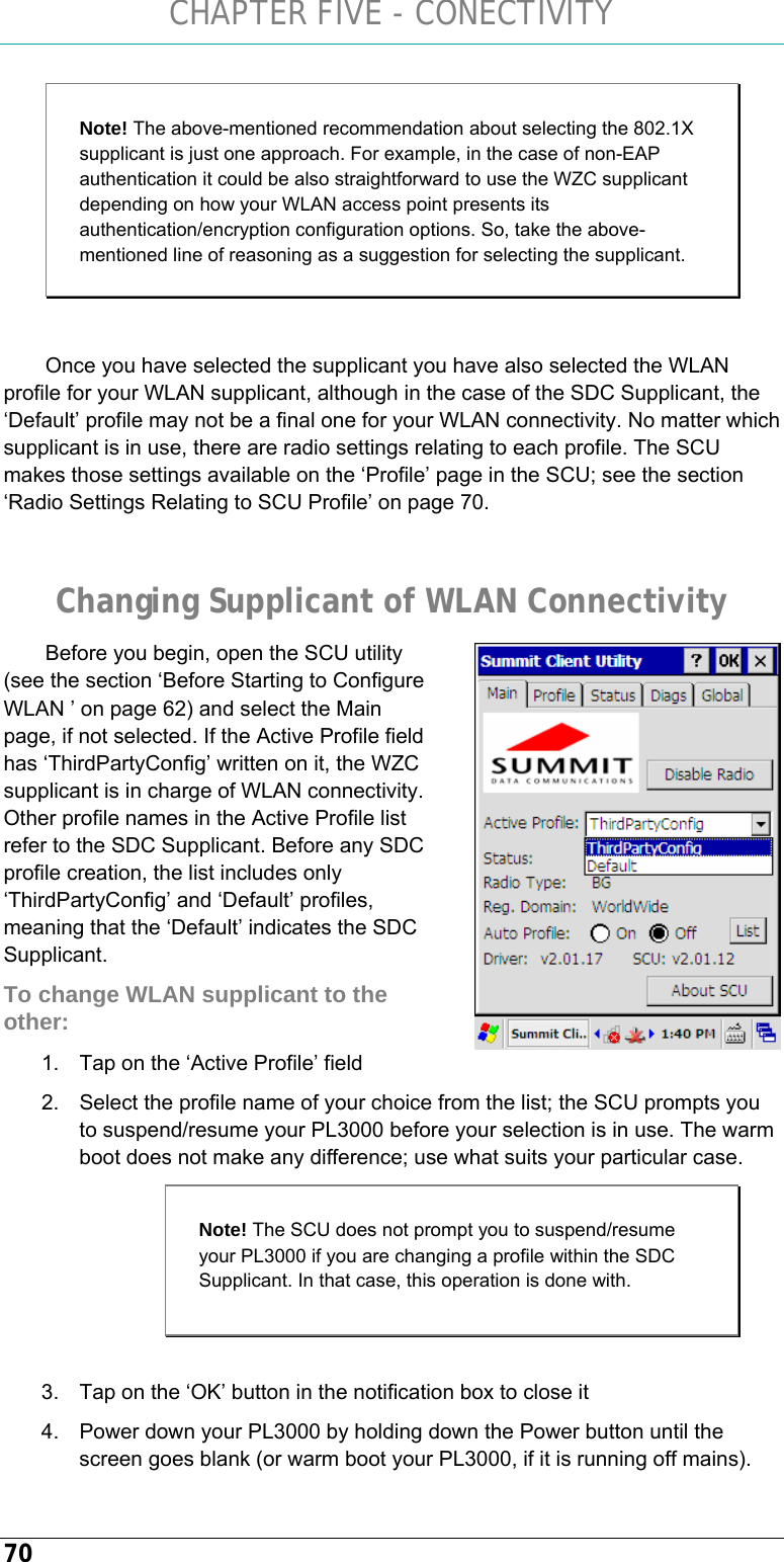 CHAPTER FIVE - CONECTIVITY 70 Note! The above-mentioned recommendation about selecting the 802.1X supplicant is just one approach. For example, in the case of non-EAP authentication it could be also straightforward to use the WZC supplicant depending on how your WLAN access point presents its authentication/encryption configuration options. So, take the above-mentioned line of reasoning as a suggestion for selecting the supplicant.   Once you have selected the supplicant you have also selected the WLAN profile for your WLAN supplicant, although in the case of the SDC Supplicant, the ‘Default’ profile may not be a final one for your WLAN connectivity. No matter which supplicant is in use, there are radio settings relating to each profile. The SCU makes those settings available on the ‘Profile’ page in the SCU; see the section ‘Radio Settings Relating to SCU Profile’ on page 70.  Changing Supplicant of WLAN Connectivity Before you begin, open the SCU utility (see the section ‘Before Starting to Configure WLAN ’ on page 62) and select the Main page, if not selected. If the Active Profile field has ‘ThirdPartyConfig’ written on it, the WZC supplicant is in charge of WLAN connectivity. Other profile names in the Active Profile list refer to the SDC Supplicant. Before any SDC profile creation, the list includes only ‘ThirdPartyConfig’ and ‘Default’ profiles, meaning that the ‘Default’ indicates the SDC Supplicant. To change WLAN supplicant to the other: 1.  Tap on the ‘Active Profile’ field 2.  Select the profile name of your choice from the list; the SCU prompts you to suspend/resume your PL3000 before your selection is in use. The warm boot does not make any difference; use what suits your particular case.  3.  Tap on the ‘OK’ button in the notification box to close it 4.  Power down your PL3000 by holding down the Power button until the screen goes blank (or warm boot your PL3000, if it is running off mains).  Note! The SCU does not prompt you to suspend/resume your PL3000 if you are changing a profile within the SDC Supplicant. In that case, this operation is done with. 