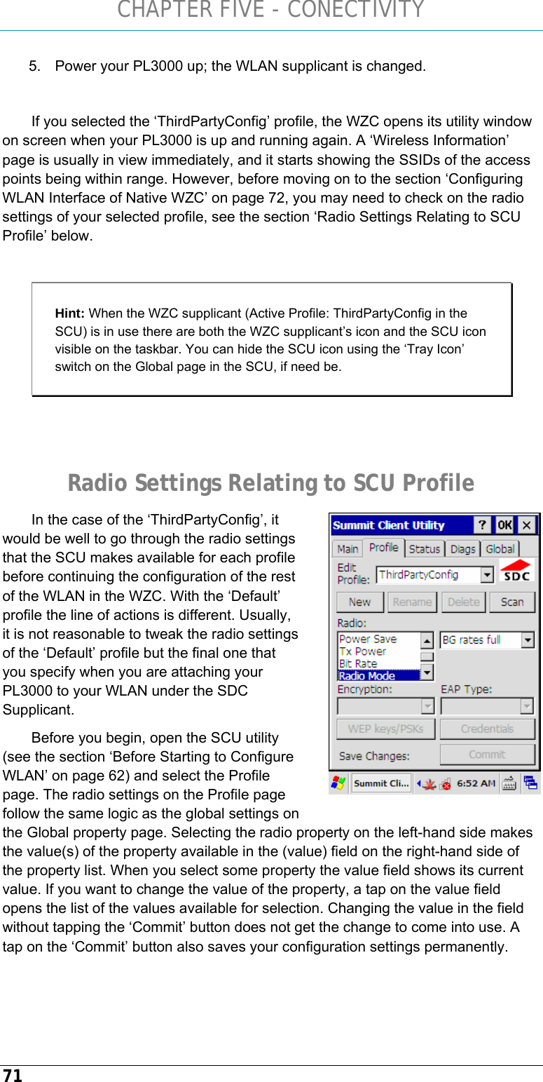 CHAPTER FIVE - CONECTIVITY 71 5.  Power your PL3000 up; the WLAN supplicant is changed.  If you selected the ‘ThirdPartyConfig’ profile, the WZC opens its utility window on screen when your PL3000 is up and running again. A ‘Wireless Information’ page is usually in view immediately, and it starts showing the SSIDs of the access points being within range. However, before moving on to the section ‘Configuring WLAN Interface of Native WZC’ on page 72, you may need to check on the radio settings of your selected profile, see the section ‘Radio Settings Relating to SCU Profile’ below.  Hint: When the WZC supplicant (Active Profile: ThirdPartyConfig in the SCU) is in use there are both the WZC supplicant’s icon and the SCU icon visible on the taskbar. You can hide the SCU icon using the ‘Tray Icon’ switch on the Global page in the SCU, if need be.   Radio Settings Relating to SCU Profile In the case of the ‘ThirdPartyConfig’, it would be well to go through the radio settings that the SCU makes available for each profile before continuing the configuration of the rest of the WLAN in the WZC. With the ‘Default’ profile the line of actions is different. Usually, it is not reasonable to tweak the radio settings of the ‘Default’ profile but the final one that you specify when you are attaching your PL3000 to your WLAN under the SDC Supplicant.  Before you begin, open the SCU utility (see the section ‘Before Starting to Configure WLAN’ on page 62) and select the Profile page. The radio settings on the Profile page follow the same logic as the global settings on the Global property page. Selecting the radio property on the left-hand side makes the value(s) of the property available in the (value) field on the right-hand side of the property list. When you select some property the value field shows its current value. If you want to change the value of the property, a tap on the value field opens the list of the values available for selection. Changing the value in the field without tapping the ‘Commit’ button does not get the change to come into use. A tap on the ‘Commit’ button also saves your configuration settings permanently.    