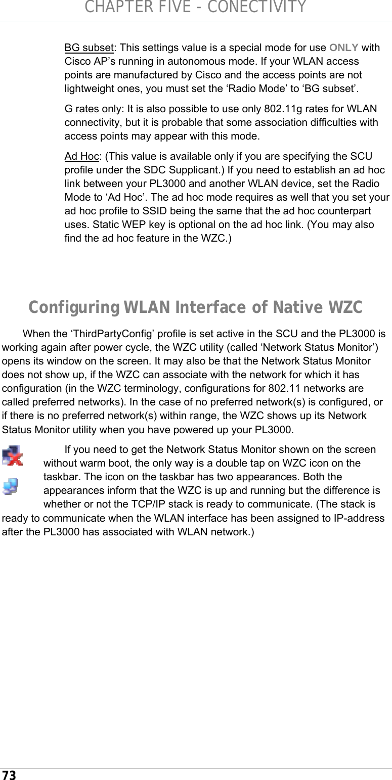 CHAPTER FIVE - CONECTIVITY 73 BG subset: This settings value is a special mode for use ONLY with Cisco AP’s running in autonomous mode. If your WLAN access points are manufactured by Cisco and the access points are not lightweight ones, you must set the ‘Radio Mode’ to ‘BG subset’. G rates only: It is also possible to use only 802.11g rates for WLAN connectivity, but it is probable that some association difficulties with access points may appear with this mode.  Ad Hoc: (This value is available only if you are specifying the SCU profile under the SDC Supplicant.) If you need to establish an ad hoc link between your PL3000 and another WLAN device, set the Radio Mode to ‘Ad Hoc’. The ad hoc mode requires as well that you set your ad hoc profile to SSID being the same that the ad hoc counterpart uses. Static WEP key is optional on the ad hoc link. (You may also find the ad hoc feature in the WZC.)   Configuring WLAN Interface of Native WZC When the ‘ThirdPartyConfig’ profile is set active in the SCU and the PL3000 is working again after power cycle, the WZC utility (called ‘Network Status Monitor’) opens its window on the screen. It may also be that the Network Status Monitor does not show up, if the WZC can associate with the network for which it has configuration (in the WZC terminology, configurations for 802.11 networks are called preferred networks). In the case of no preferred network(s) is configured, or if there is no preferred network(s) within range, the WZC shows up its Network Status Monitor utility when you have powered up your PL3000. If you need to get the Network Status Monitor shown on the screen without warm boot, the only way is a double tap on WZC icon on the taskbar. The icon on the taskbar has two appearances. Both the appearances inform that the WZC is up and running but the difference is whether or not the TCP/IP stack is ready to communicate. (The stack is ready to communicate when the WLAN interface has been assigned to IP-address after the PL3000 has associated with WLAN network.)     