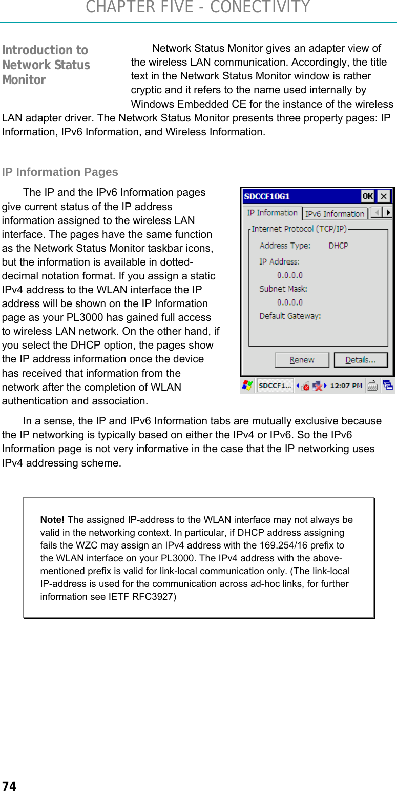 CHAPTER FIVE - CONECTIVITY 74 Network Status Monitor gives an adapter view of the wireless LAN communication. Accordingly, the title text in the Network Status Monitor window is rather cryptic and it refers to the name used internally by Windows Embedded CE for the instance of the wireless LAN adapter driver. The Network Status Monitor presents three property pages: IP Information, IPv6 Information, and Wireless Information.   IP Information Pages The IP and the IPv6 Information pages give current status of the IP address information assigned to the wireless LAN interface. The pages have the same function as the Network Status Monitor taskbar icons, but the information is available in dotted-decimal notation format. If you assign a static IPv4 address to the WLAN interface the IP address will be shown on the IP Information page as your PL3000 has gained full access to wireless LAN network. On the other hand, if you select the DHCP option, the pages show the IP address information once the device has received that information from the network after the completion of WLAN authentication and association.  In a sense, the IP and IPv6 Information tabs are mutually exclusive because the IP networking is typically based on either the IPv4 or IPv6. So the IPv6 Information page is not very informative in the case that the IP networking uses IPv4 addressing scheme.   Note! The assigned IP-address to the WLAN interface may not always be valid in the networking context. In particular, if DHCP address assigning fails the WZC may assign an IPv4 address with the 169.254/16 prefix to the WLAN interface on your PL3000. The IPv4 address with the above-mentioned prefix is valid for link-local communication only. (The link-local IP-address is used for the communication across ad-hoc links, for further information see IETF RFC3927)     Introduction to Network Status Monitor  