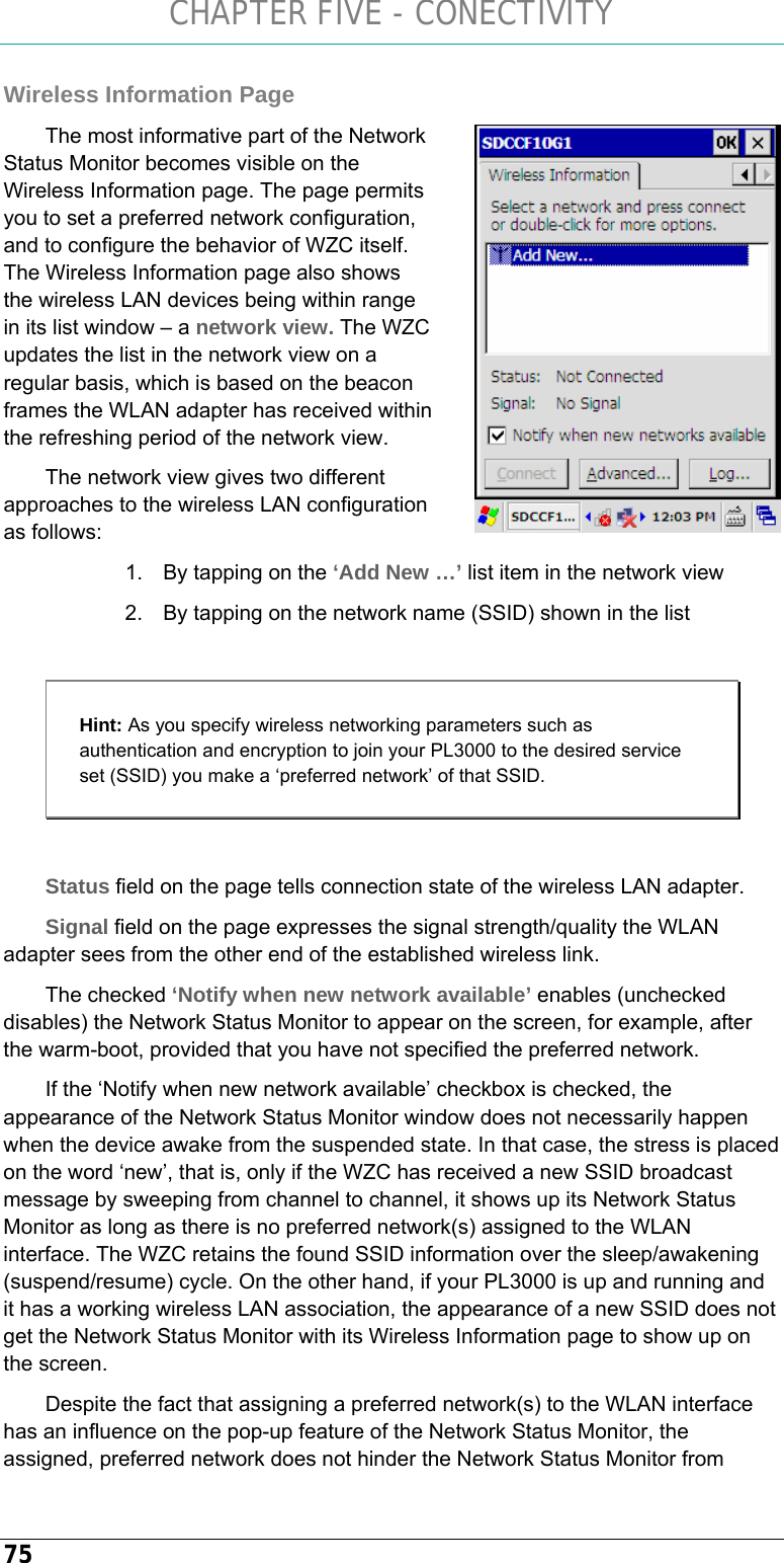 CHAPTER FIVE - CONECTIVITY 75 Wireless Information Page  The most informative part of the Network Status Monitor becomes visible on the Wireless Information page. The page permits you to set a preferred network configuration, and to configure the behavior of WZC itself. The Wireless Information page also shows the wireless LAN devices being within range in its list window – a network view. The WZC updates the list in the network view on a regular basis, which is based on the beacon frames the WLAN adapter has received within the refreshing period of the network view.  The network view gives two different approaches to the wireless LAN configuration as follows: 1.  By tapping on the ‘Add New …’ list item in the network view  2.  By tapping on the network name (SSID) shown in the list   Hint: As you specify wireless networking parameters such as authentication and encryption to join your PL3000 to the desired service set (SSID) you make a ‘preferred network’ of that SSID.   Status field on the page tells connection state of the wireless LAN adapter.  Signal field on the page expresses the signal strength/quality the WLAN adapter sees from the other end of the established wireless link.  The checked ‘Notify when new network available’ enables (unchecked disables) the Network Status Monitor to appear on the screen, for example, after the warm-boot, provided that you have not specified the preferred network.  If the ‘Notify when new network available’ checkbox is checked, the appearance of the Network Status Monitor window does not necessarily happen when the device awake from the suspended state. In that case, the stress is placed on the word ‘new’, that is, only if the WZC has received a new SSID broadcast message by sweeping from channel to channel, it shows up its Network Status Monitor as long as there is no preferred network(s) assigned to the WLAN interface. The WZC retains the found SSID information over the sleep/awakening (suspend/resume) cycle. On the other hand, if your PL3000 is up and running and it has a working wireless LAN association, the appearance of a new SSID does not get the Network Status Monitor with its Wireless Information page to show up on the screen.  Despite the fact that assigning a preferred network(s) to the WLAN interface has an influence on the pop-up feature of the Network Status Monitor, the assigned, preferred network does not hinder the Network Status Monitor from  