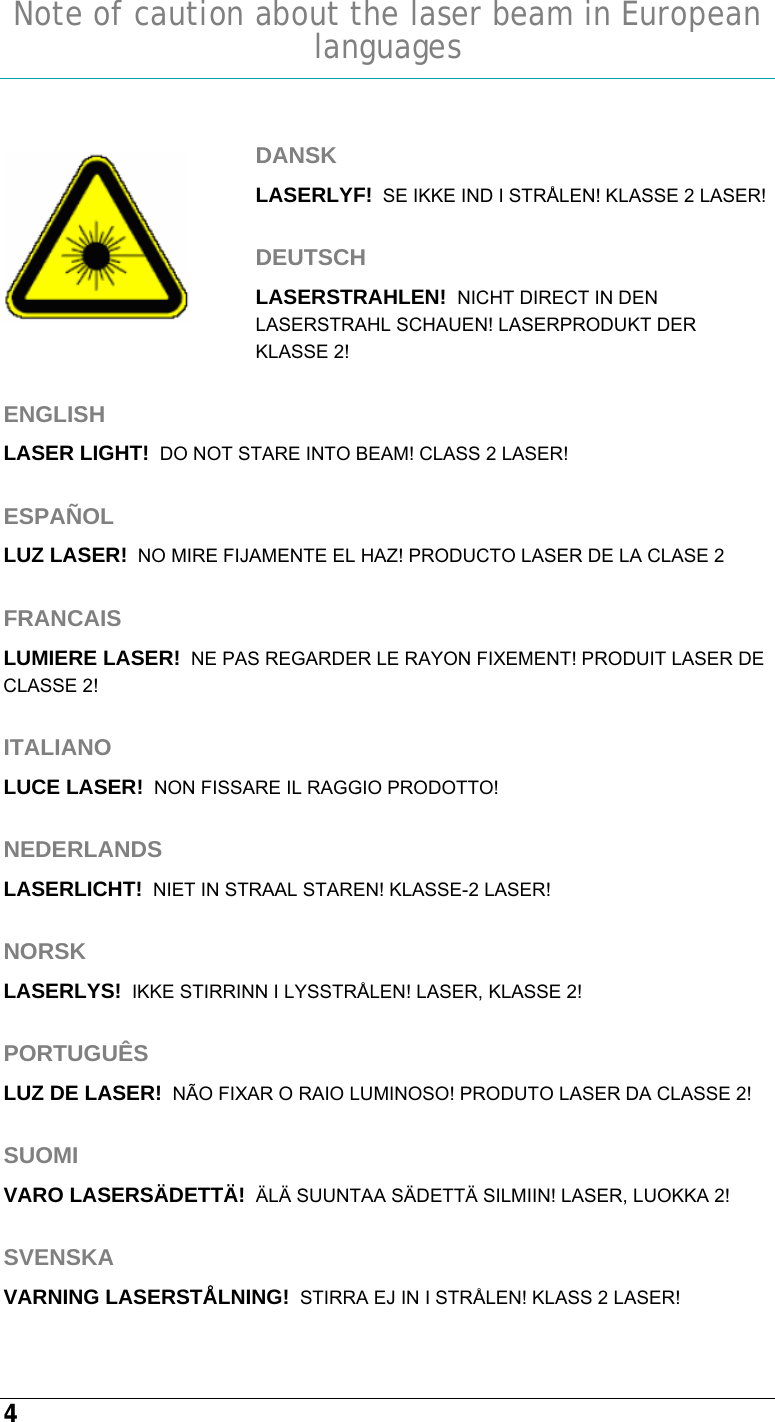  4  Note of caution about the laser beam in European languages   DANSK LASERLYF!  SE IKKE IND I STRÅLEN! KLASSE 2 LASER!  DEUTSCH LASERSTRAHLEN!  NICHT DIRECT IN DEN LASERSTRAHL SCHAUEN! LASERPRODUKT DER KLASSE 2!  ENGLISH LASER LIGHT!  DO NOT STARE INTO BEAM! CLASS 2 LASER!  ESPAÑOL LUZ LASER!  NO MIRE FIJAMENTE EL HAZ! PRODUCTO LASER DE LA CLASE 2  FRANCAIS LUMIERE LASER!  NE PAS REGARDER LE RAYON FIXEMENT! PRODUIT LASER DE CLASSE 2!  ITALIANO LUCE LASER!  NON FISSARE IL RAGGIO PRODOTTO!  NEDERLANDS LASERLICHT!  NIET IN STRAAL STAREN! KLASSE-2 LASER!  NORSK LASERLYS!  IKKE STIRRINN I LYSSTRÅLEN! LASER, KLASSE 2!  PORTUGUÊS LUZ DE LASER!  NÃO FIXAR O RAIO LUMINOSO! PRODUTO LASER DA CLASSE 2!  SUOMI VARO LASERSÄDETTÄ!  ÄLÄ SUUNTAA SÄDETTÄ SILMIIN! LASER, LUOKKA 2!  SVENSKA VARNING LASERSTÅLNING!  STIRRA EJ IN I STRÅLEN! KLASS 2 LASER!  