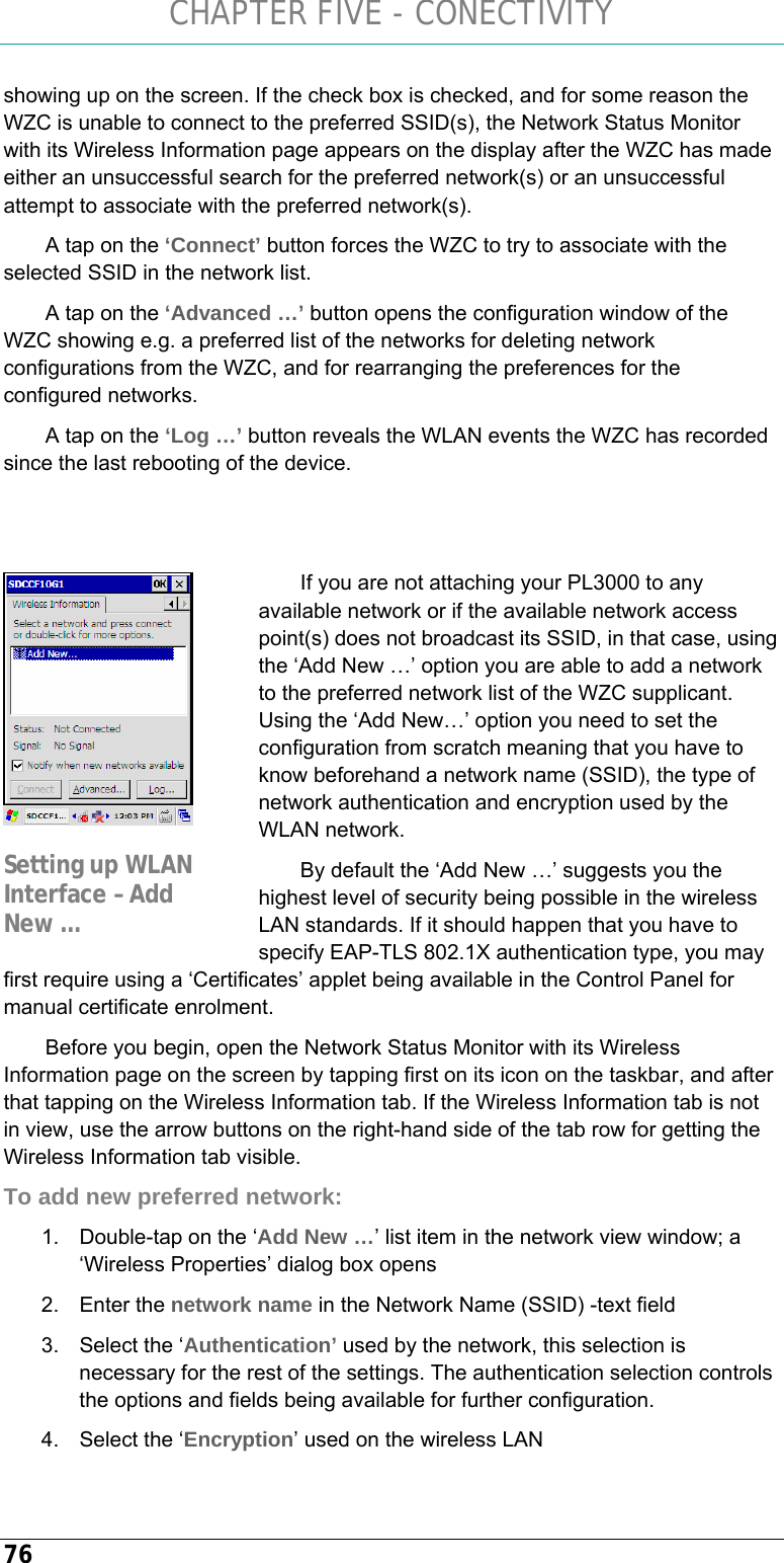 CHAPTER FIVE - CONECTIVITY 76 showing up on the screen. If the check box is checked, and for some reason the WZC is unable to connect to the preferred SSID(s), the Network Status Monitor with its Wireless Information page appears on the display after the WZC has made either an unsuccessful search for the preferred network(s) or an unsuccessful attempt to associate with the preferred network(s).  A tap on the ‘Connect’ button forces the WZC to try to associate with the selected SSID in the network list.  A tap on the ‘Advanced …’ button opens the configuration window of the WZC showing e.g. a preferred list of the networks for deleting network configurations from the WZC, and for rearranging the preferences for the configured networks.  A tap on the ‘Log …’ button reveals the WLAN events the WZC has recorded since the last rebooting of the device.    If you are not attaching your PL3000 to any available network or if the available network access point(s) does not broadcast its SSID, in that case, using the ‘Add New …’ option you are able to add a network to the preferred network list of the WZC supplicant. Using the ‘Add New…’ option you need to set the configuration from scratch meaning that you have to know beforehand a network name (SSID), the type of network authentication and encryption used by the WLAN network. By default the ‘Add New …’ suggests you the highest level of security being possible in the wireless LAN standards. If it should happen that you have to specify EAP-TLS 802.1X authentication type, you may first require using a ‘Certificates’ applet being available in the Control Panel for manual certificate enrolment.  Before you begin, open the Network Status Monitor with its Wireless Information page on the screen by tapping first on its icon on the taskbar, and after that tapping on the Wireless Information tab. If the Wireless Information tab is not in view, use the arrow buttons on the right-hand side of the tab row for getting the Wireless Information tab visible. To add new preferred network: 1.  Double-tap on the ‘Add New …’ list item in the network view window; a ‘Wireless Properties’ dialog box opens 2. Enter the network name in the Network Name (SSID) -text field 3.  Select the ‘Authentication’ used by the network, this selection is necessary for the rest of the settings. The authentication selection controls the options and fields being available for further configuration. 4.  Select the ‘Encryption’ used on the wireless LAN  Setting up WLAN Interface – Add New … 