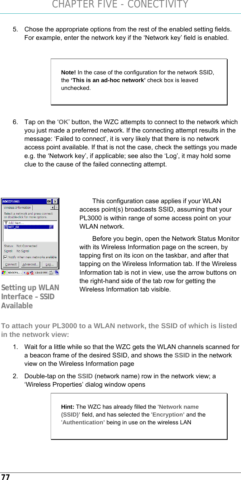 CHAPTER FIVE - CONECTIVITY 77 5.  Chose the appropriate options from the rest of the enabled setting fields. For example, enter the network key if the ‘Network key’ field is enabled.   6.  Tap on the ‘OK’ button, the WZC attempts to connect to the network which you just made a preferred network. If the connecting attempt results in the message: ‘Failed to connect’, it is very likely that there is no network access point available. If that is not the case, check the settings you made e.g. the ‘Network key’, if applicable; see also the ‘Log’, it may hold some clue to the cause of the failed connecting attempt.   This configuration case applies if your WLAN access point(s) broadcasts SSID, assuming that your PL3000 is within range of some access point on your WLAN network. Before you begin, open the Network Status Monitor with its Wireless Information page on the screen, by tapping first on its icon on the taskbar, and after that tapping on the Wireless Information tab. If the Wireless Information tab is not in view, use the arrow buttons on the right-hand side of the tab row for getting the Wireless Information tab visible.   To attach your PL3000 to a WLAN network, the SSID of which is listed in the network view: 1.  Wait for a little while so that the WZC gets the WLAN channels scanned for a beacon frame of the desired SSID, and shows the SSID in the network view on the Wireless Information page 2.  Double-tap on the SSID (network name) row in the network view; a ‘Wireless Properties’ dialog window opens  Note! In the case of the configuration for the network SSID, the ‘This is an ad-hoc network’ check box is leaved unchecked.  Setting up WLAN Interface – SSID Available Hint: The WZC has already filled the ‘Network name (SSID)’ field, and has selected the ‘Encryption’ and the ‘Authentication’ being in use on the wireless LAN 