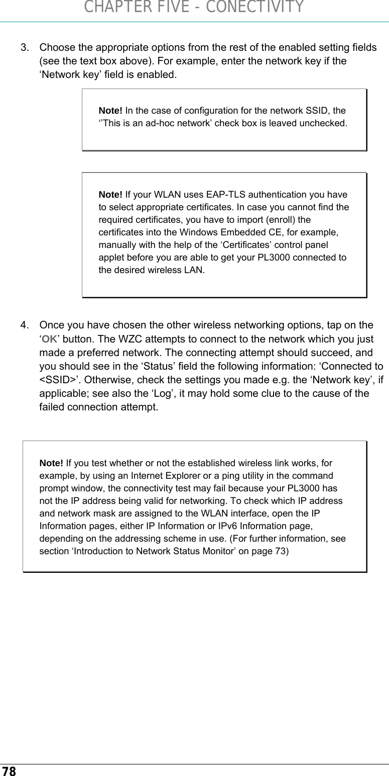 CHAPTER FIVE - CONECTIVITY 78 3.  Choose the appropriate options from the rest of the enabled setting fields (see the text box above). For example, enter the network key if the ‘Network key’ field is enabled.   4.  Once you have chosen the other wireless networking options, tap on the ‘OK’ button. The WZC attempts to connect to the network which you just made a preferred network. The connecting attempt should succeed, and you should see in the ‘Status’ field the following information: ‘Connected to &lt;SSID&gt;’. Otherwise, check the settings you made e.g. the ‘Network key’, if applicable; see also the ‘Log’, it may hold some clue to the cause of the failed connection attempt.  Note! If you test whether or not the established wireless link works, for example, by using an Internet Explorer or a ping utility in the command prompt window, the connectivity test may fail because your PL3000 has not the IP address being valid for networking. To check which IP address and network mask are assigned to the WLAN interface, open the IP Information pages, either IP Information or IPv6 Information page, depending on the addressing scheme in use. (For further information, see section ‘Introduction to Network Status Monitor’ on page 73)   Note! In the case of configuration for the network SSID, the ‘’This is an ad-hoc network’ check box is leaved unchecked. Note! If your WLAN uses EAP-TLS authentication you have to select appropriate certificates. In case you cannot find the required certificates, you have to import (enroll) the certificates into the Windows Embedded CE, for example, manually with the help of the ‘Certificates’ control panel applet before you are able to get your PL3000 connected to the desired wireless LAN. 