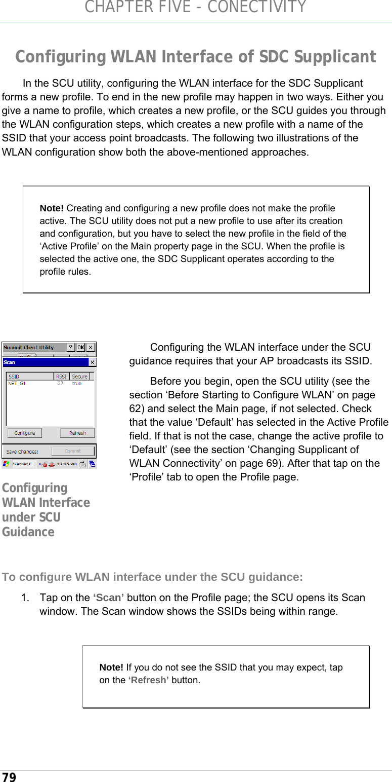 CHAPTER FIVE - CONECTIVITY 79 Configuring WLAN Interface of SDC Supplicant In the SCU utility, configuring the WLAN interface for the SDC Supplicant forms a new profile. To end in the new profile may happen in two ways. Either you give a name to profile, which creates a new profile, or the SCU guides you through the WLAN configuration steps, which creates a new profile with a name of the SSID that your access point broadcasts. The following two illustrations of the WLAN configuration show both the above-mentioned approaches.   Note! Creating and configuring a new profile does not make the profile active. The SCU utility does not put a new profile to use after its creation and configuration, but you have to select the new profile in the field of the ‘Active Profile’ on the Main property page in the SCU. When the profile is selected the active one, the SDC Supplicant operates according to the profile rules.   Configuring the WLAN interface under the SCU guidance requires that your AP broadcasts its SSID. Before you begin, open the SCU utility (see the section ‘Before Starting to Configure WLAN’ on page 62) and select the Main page, if not selected. Check that the value ‘Default’ has selected in the Active Profile field. If that is not the case, change the active profile to ‘Default’ (see the section ‘Changing Supplicant of WLAN Connectivity’ on page 69). After that tap on the ‘Profile’ tab to open the Profile page.      To configure WLAN interface under the SCU guidance: 1.  Tap on the ‘Scan’ button on the Profile page; the SCU opens its Scan window. The Scan window shows the SSIDs being within range.    Configuring WLAN Interface under SCU Guidance Note! If you do not see the SSID that you may expect, tap on the ‘Refresh’ button. 