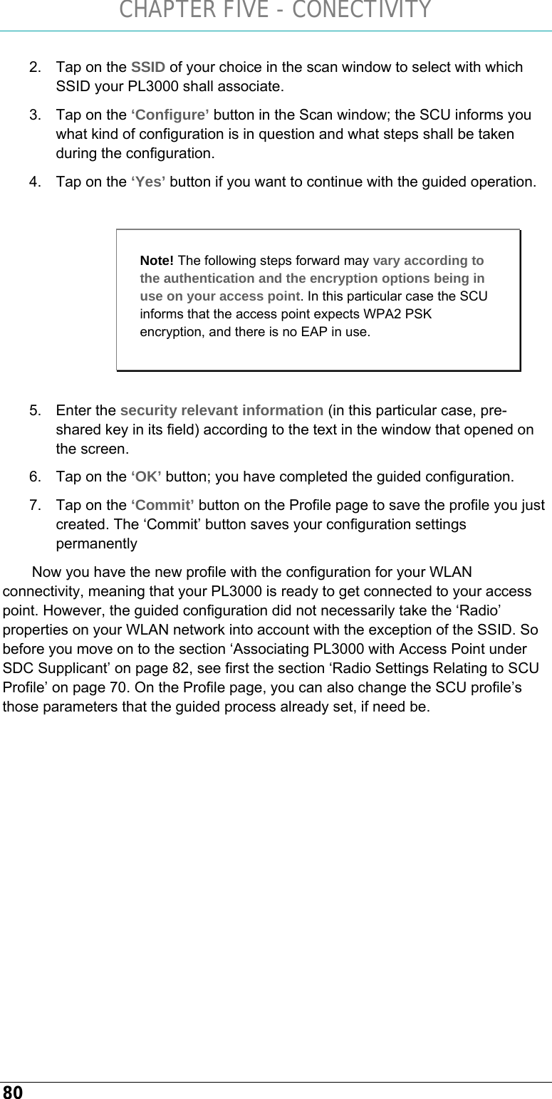 CHAPTER FIVE - CONECTIVITY 80 2.  Tap on the SSID of your choice in the scan window to select with which SSID your PL3000 shall associate. 3.  Tap on the ‘Configure’ button in the Scan window; the SCU informs you what kind of configuration is in question and what steps shall be taken during the configuration. 4.  Tap on the ‘Yes’ button if you want to continue with the guided operation.   5. Enter the security relevant information (in this particular case, pre-shared key in its field) according to the text in the window that opened on the screen. 6.  Tap on the ‘OK’ button; you have completed the guided configuration. 7.  Tap on the ‘Commit’ button on the Profile page to save the profile you just created. The ‘Commit’ button saves your configuration settings permanently Now you have the new profile with the configuration for your WLAN connectivity, meaning that your PL3000 is ready to get connected to your access point. However, the guided configuration did not necessarily take the ‘Radio’ properties on your WLAN network into account with the exception of the SSID. So before you move on to the section ‘Associating PL3000 with Access Point under SDC Supplicant’ on page 82, see first the section ‘Radio Settings Relating to SCU Profile’ on page 70. On the Profile page, you can also change the SCU profile’s those parameters that the guided process already set, if need be.   Note! The following steps forward may vary according to the authentication and the encryption options being in use on your access point. In this particular case the SCU informs that the access point expects WPA2 PSK encryption, and there is no EAP in use. 