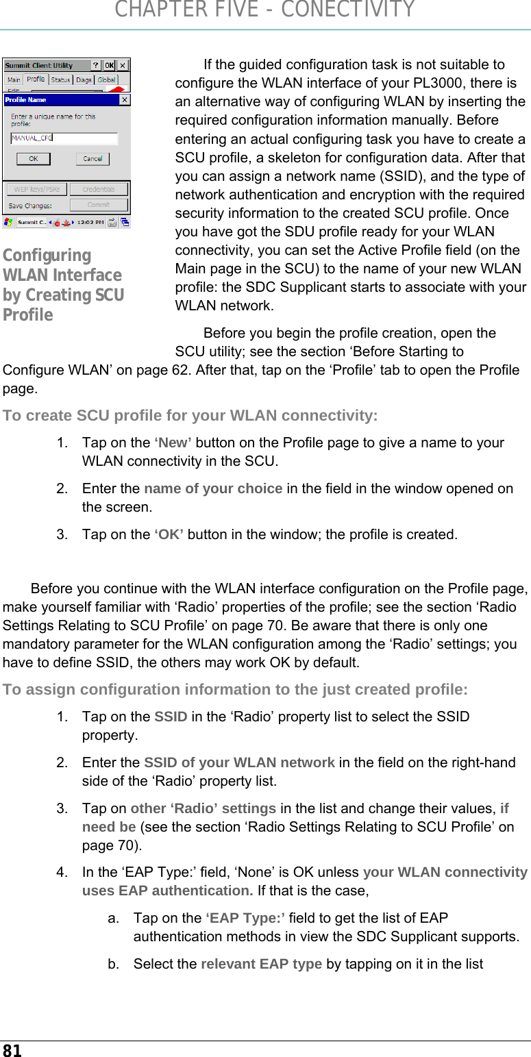 CHAPTER FIVE - CONECTIVITY 81 If the guided configuration task is not suitable to configure the WLAN interface of your PL3000, there is an alternative way of configuring WLAN by inserting the required configuration information manually. Before entering an actual configuring task you have to create a SCU profile, a skeleton for configuration data. After that you can assign a network name (SSID), and the type of network authentication and encryption with the required security information to the created SCU profile. Once you have got the SDU profile ready for your WLAN connectivity, you can set the Active Profile field (on the Main page in the SCU) to the name of your new WLAN profile: the SDC Supplicant starts to associate with your WLAN network. Before you begin the profile creation, open the SCU utility; see the section ‘Before Starting to Configure WLAN’ on page 62. After that, tap on the ‘Profile’ tab to open the Profile page.  To create SCU profile for your WLAN connectivity: 1.  Tap on the ‘New’ button on the Profile page to give a name to your WLAN connectivity in the SCU. 2. Enter the name of your choice in the field in the window opened on the screen. 3.  Tap on the ‘OK’ button in the window; the profile is created.  Before you continue with the WLAN interface configuration on the Profile page, make yourself familiar with ‘Radio’ properties of the profile; see the section ‘Radio Settings Relating to SCU Profile’ on page 70. Be aware that there is only one mandatory parameter for the WLAN configuration among the ‘Radio’ settings; you have to define SSID, the others may work OK by default.  To assign configuration information to the just created profile: 1.  Tap on the SSID in the ‘Radio’ property list to select the SSID property. 2. Enter the SSID of your WLAN network in the field on the right-hand side of the ‘Radio’ property list. 3. Tap on other ‘Radio’ settings in the list and change their values, if need be (see the section ‘Radio Settings Relating to SCU Profile’ on page 70). 4.  In the ‘EAP Type:’ field, ‘None’ is OK unless your WLAN connectivity uses EAP authentication. If that is the case, a.  Tap on the ‘EAP Type:’ field to get the list of EAP authentication methods in view the SDC Supplicant supports. b. Select the relevant EAP type by tapping on it in the list  Configuring WLAN Interface by Creating SCU Profile 