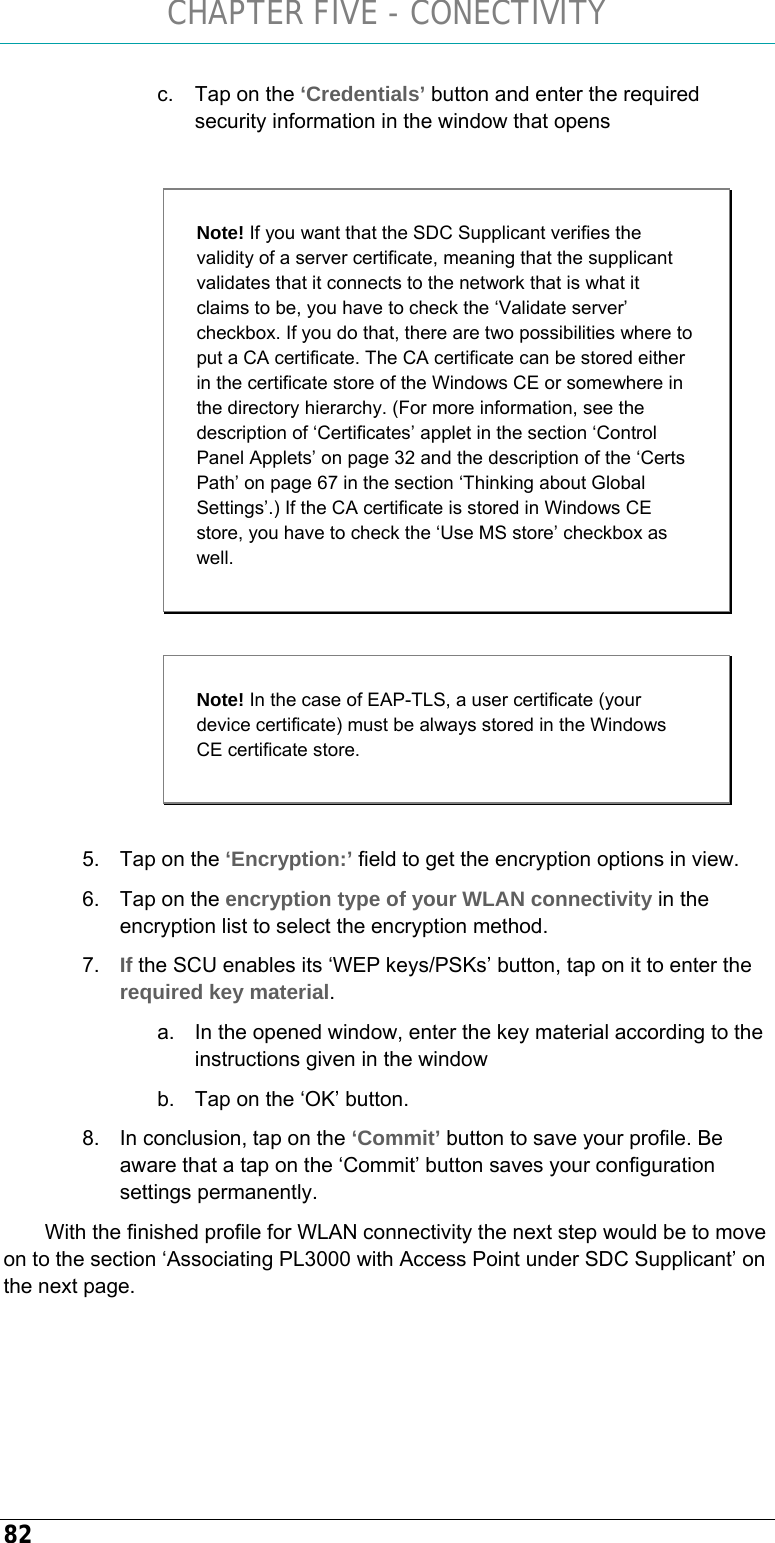 CHAPTER FIVE - CONECTIVITY 82 c.  Tap on the ‘Credentials’ button and enter the required security information in the window that opens    5.  Tap on the ‘Encryption:’ field to get the encryption options in view. 6.  Tap on the encryption type of your WLAN connectivity in the encryption list to select the encryption method. 7.  If the SCU enables its ‘WEP keys/PSKs’ button, tap on it to enter the required key material. a.  In the opened window, enter the key material according to the instructions given in the window b.  Tap on the ‘OK’ button. 8.  In conclusion, tap on the ‘Commit’ button to save your profile. Be aware that a tap on the ‘Commit’ button saves your configuration settings permanently.  With the finished profile for WLAN connectivity the next step would be to move on to the section ‘Associating PL3000 with Access Point under SDC Supplicant’ on the next page.  Note! If you want that the SDC Supplicant verifies the validity of a server certificate, meaning that the supplicant validates that it connects to the network that is what it claims to be, you have to check the ‘Validate server’ checkbox. If you do that, there are two possibilities where to put a CA certificate. The CA certificate can be stored either in the certificate store of the Windows CE or somewhere in the directory hierarchy. (For more information, see the description of ‘Certificates’ applet in the section ‘Control Panel Applets’ on page 32 and the description of the ‘Certs Path’ on page 67 in the section ‘Thinking about Global Settings’.) If the CA certificate is stored in Windows CE store, you have to check the ‘Use MS store’ checkbox as well. Note! In the case of EAP-TLS, a user certificate (your device certificate) must be always stored in the Windows CE certificate store. 