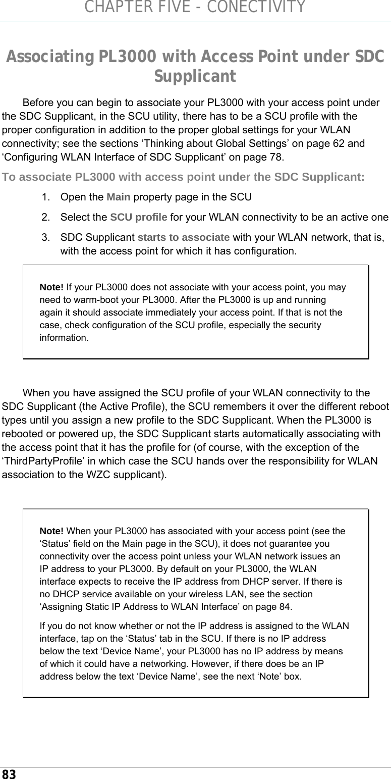 CHAPTER FIVE - CONECTIVITY 83 Associating PL3000 with Access Point under SDC Supplicant Before you can begin to associate your PL3000 with your access point under the SDC Supplicant, in the SCU utility, there has to be a SCU profile with the proper configuration in addition to the proper global settings for your WLAN connectivity; see the sections ‘Thinking about Global Settings’ on page 62 and ‘Configuring WLAN Interface of SDC Supplicant’ on page 78. To associate PL3000 with access point under the SDC Supplicant: 1. Open the Main property page in the SCU 2. Select the SCU profile for your WLAN connectivity to be an active one 3. SDC Supplicant starts to associate with your WLAN network, that is, with the access point for which it has configuration.   Note! If your PL3000 does not associate with your access point, you may need to warm-boot your PL3000. After the PL3000 is up and running again it should associate immediately your access point. If that is not the case, check configuration of the SCU profile, especially the security information.  When you have assigned the SCU profile of your WLAN connectivity to the SDC Supplicant (the Active Profile), the SCU remembers it over the different reboot types until you assign a new profile to the SDC Supplicant. When the PL3000 is rebooted or powered up, the SDC Supplicant starts automatically associating with the access point that it has the profile for (of course, with the exception of the ‘ThirdPartyProfile’ in which case the SCU hands over the responsibility for WLAN association to the WZC supplicant).  Note! When your PL3000 has associated with your access point (see the ‘Status’ field on the Main page in the SCU), it does not guarantee you connectivity over the access point unless your WLAN network issues an IP address to your PL3000. By default on your PL3000, the WLAN interface expects to receive the IP address from DHCP server. If there is no DHCP service available on your wireless LAN, see the section ‘Assigning Static IP Address to WLAN Interface’ on page 84. If you do not know whether or not the IP address is assigned to the WLAN interface, tap on the ‘Status’ tab in the SCU. If there is no IP address below the text ‘Device Name’, your PL3000 has no IP address by means of which it could have a networking. However, if there does be an IP address below the text ‘Device Name’, see the next ‘Note’ box.  