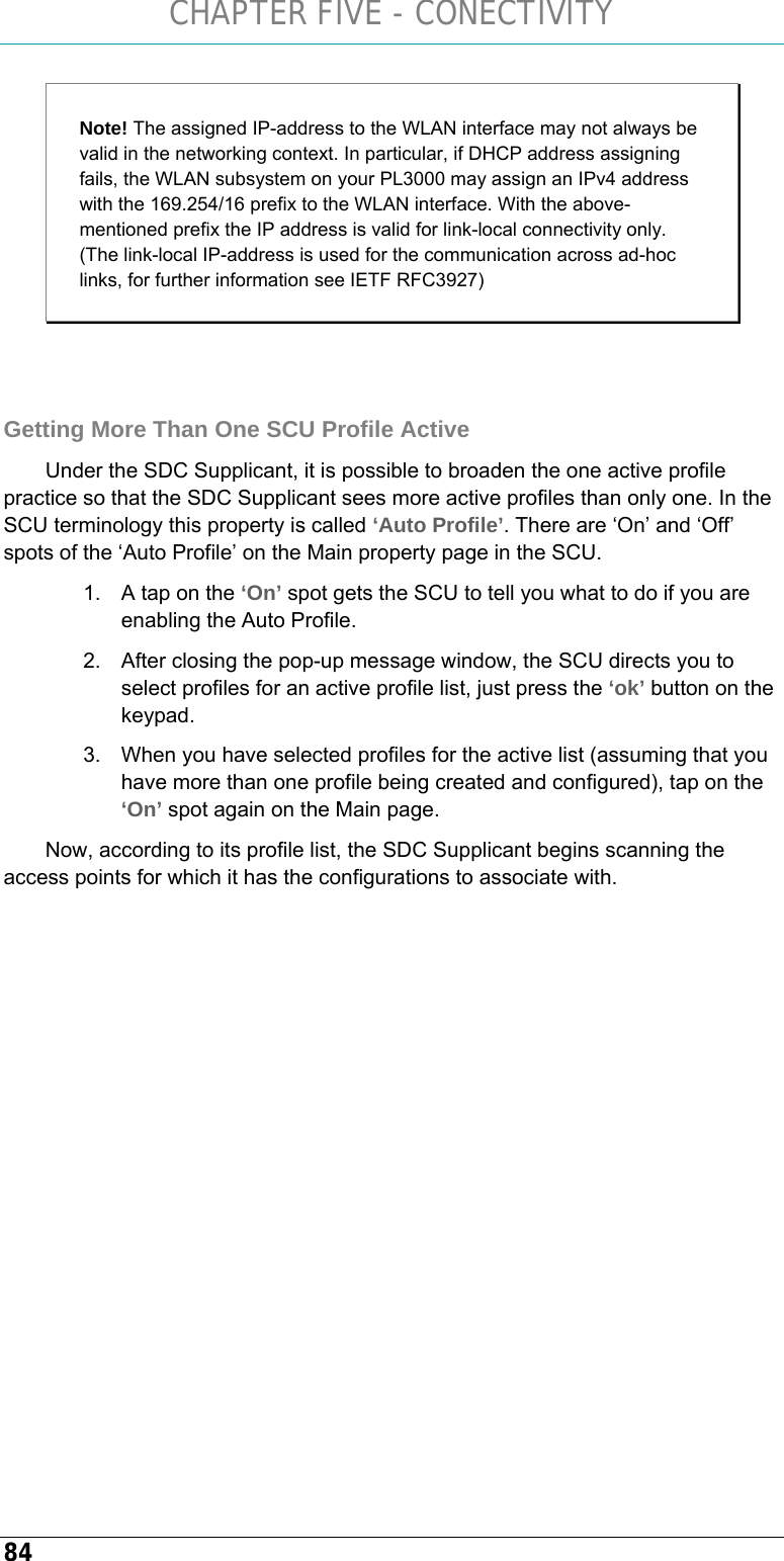 CHAPTER FIVE - CONECTIVITY 84 Note! The assigned IP-address to the WLAN interface may not always be valid in the networking context. In particular, if DHCP address assigning fails, the WLAN subsystem on your PL3000 may assign an IPv4 address with the 169.254/16 prefix to the WLAN interface. With the above-mentioned prefix the IP address is valid for link-local connectivity only. (The link-local IP-address is used for the communication across ad-hoc links, for further information see IETF RFC3927)   Getting More Than One SCU Profile Active Under the SDC Supplicant, it is possible to broaden the one active profile practice so that the SDC Supplicant sees more active profiles than only one. In the SCU terminology this property is called ‘Auto Profile’. There are ‘On’ and ‘Off’ spots of the ‘Auto Profile’ on the Main property page in the SCU.  1.  A tap on the ‘On’ spot gets the SCU to tell you what to do if you are enabling the Auto Profile.  2.  After closing the pop-up message window, the SCU directs you to select profiles for an active profile list, just press the ‘ok’ button on the keypad.  3.  When you have selected profiles for the active list (assuming that you have more than one profile being created and configured), tap on the ‘On’ spot again on the Main page. Now, according to its profile list, the SDC Supplicant begins scanning the access points for which it has the configurations to associate with.   