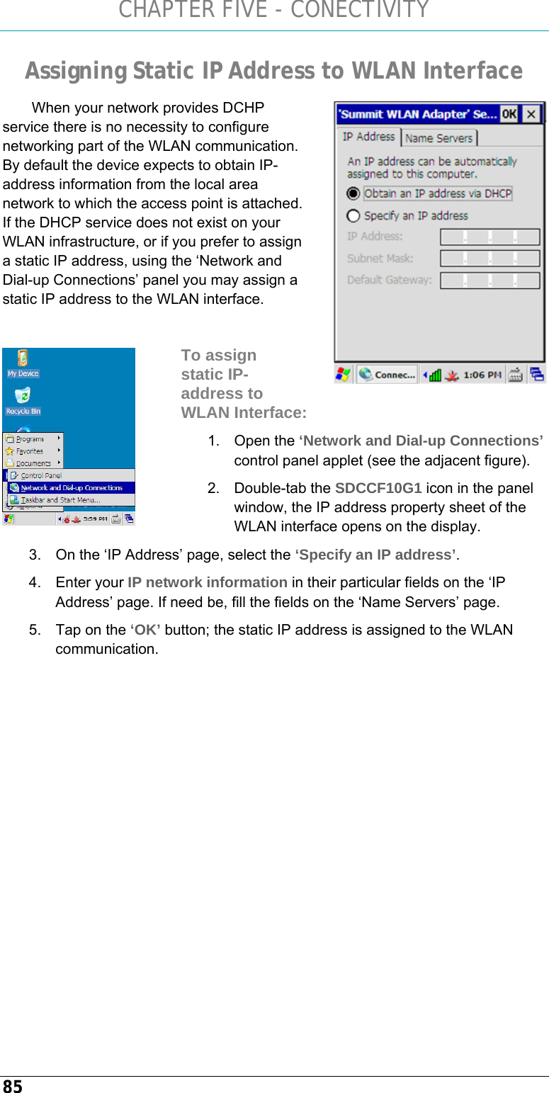 CHAPTER FIVE - CONECTIVITY 85 Assigning Static IP Address to WLAN Interface  When your network provides DCHP service there is no necessity to configure networking part of the WLAN communication. By default the device expects to obtain IP-address information from the local area network to which the access point is attached. If the DHCP service does not exist on your WLAN infrastructure, or if you prefer to assign a static IP address, using the ‘Network and Dial-up Connections’ panel you may assign a static IP address to the WLAN interface.  To assign static IP-address to WLAN Interface: 1. Open the ‘Network and Dial-up Connections’ control panel applet (see the adjacent figure). 2. Double-tab the SDCCF10G1 icon in the panel window, the IP address property sheet of the WLAN interface opens on the display. 3.  On the ‘IP Address’ page, select the ‘Specify an IP address’. 4. Enter your IP network information in their particular fields on the ‘IP Address’ page. If need be, fill the fields on the ‘Name Servers’ page. 5.  Tap on the ‘OK’ button; the static IP address is assigned to the WLAN communication.    