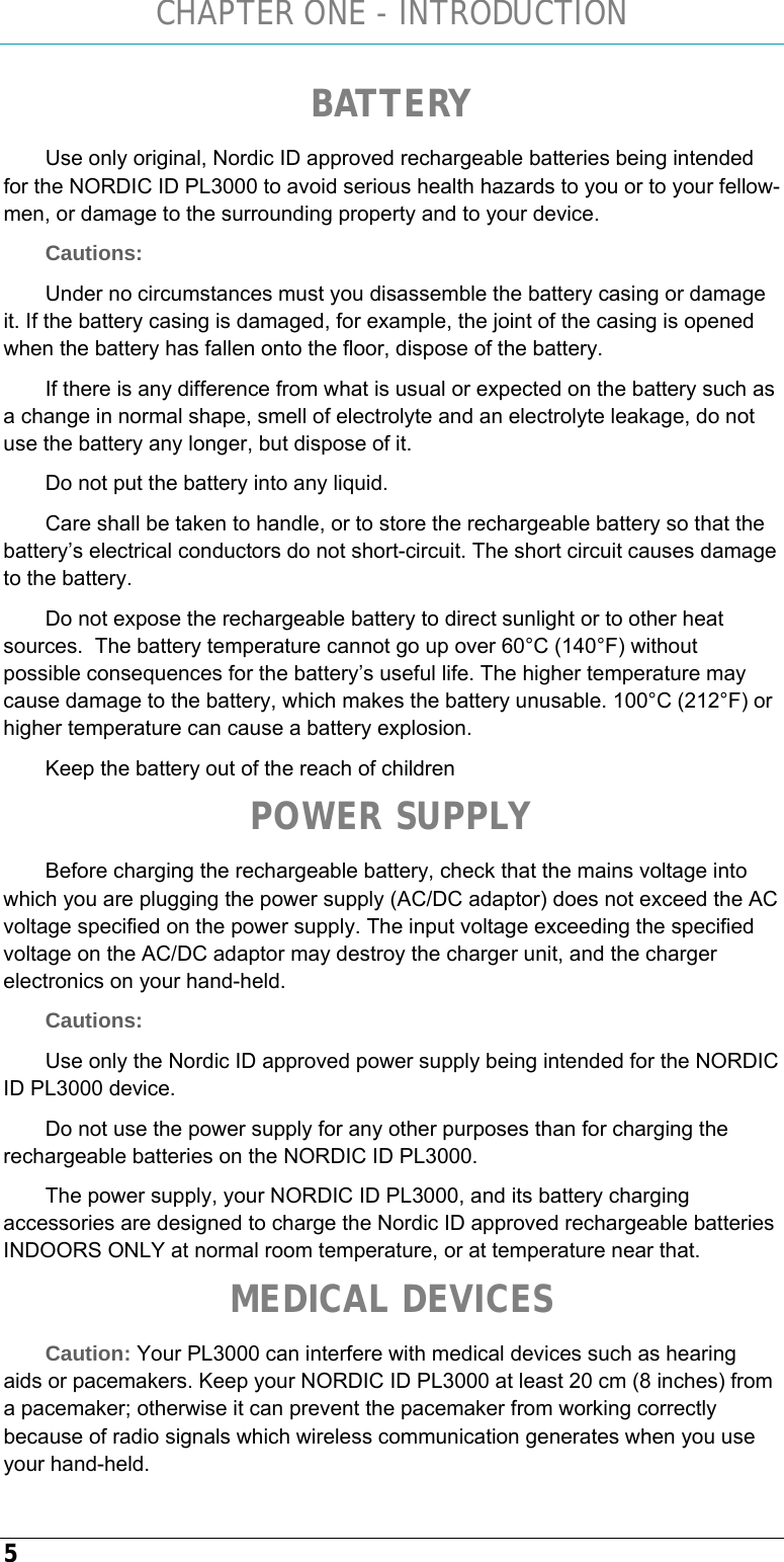 CHAPTER ONE - INTRODUCTION 5 BATTERY Use only original, Nordic ID approved rechargeable batteries being intended for the NORDIC ID PL3000 to avoid serious health hazards to you or to your fellow-men, or damage to the surrounding property and to your device. Cautions:  Under no circumstances must you disassemble the battery casing or damage it. If the battery casing is damaged, for example, the joint of the casing is opened when the battery has fallen onto the floor, dispose of the battery. If there is any difference from what is usual or expected on the battery such as a change in normal shape, smell of electrolyte and an electrolyte leakage, do not use the battery any longer, but dispose of it. Do not put the battery into any liquid. Care shall be taken to handle, or to store the rechargeable battery so that the battery’s electrical conductors do not short-circuit. The short circuit causes damage to the battery. Do not expose the rechargeable battery to direct sunlight or to other heat sources.  The battery temperature cannot go up over 60°C (140°F) without possible consequences for the battery’s useful life. The higher temperature may cause damage to the battery, which makes the battery unusable. 100°C (212°F) or higher temperature can cause a battery explosion. Keep the battery out of the reach of children POWER SUPPLY Before charging the rechargeable battery, check that the mains voltage into which you are plugging the power supply (AC/DC adaptor) does not exceed the AC voltage specified on the power supply. The input voltage exceeding the specified voltage on the AC/DC adaptor may destroy the charger unit, and the charger electronics on your hand-held. Cautions: Use only the Nordic ID approved power supply being intended for the NORDIC ID PL3000 device. Do not use the power supply for any other purposes than for charging the rechargeable batteries on the NORDIC ID PL3000. The power supply, your NORDIC ID PL3000, and its battery charging accessories are designed to charge the Nordic ID approved rechargeable batteries INDOORS ONLY at normal room temperature, or at temperature near that. MEDICAL DEVICES Caution: Your PL3000 can interfere with medical devices such as hearing aids or pacemakers. Keep your NORDIC ID PL3000 at least 20 cm (8 inches) from a pacemaker; otherwise it can prevent the pacemaker from working correctly because of radio signals which wireless communication generates when you use your hand-held. 