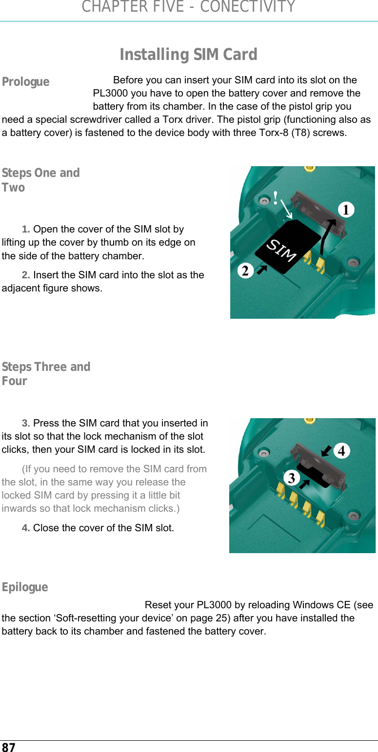 CHAPTER FIVE - CONECTIVITY 87 Installing SIM Card Before you can insert your SIM card into its slot on the PL3000 you have to open the battery cover and remove the battery from its chamber. In the case of the pistol grip you need a special screwdriver called a Torx driver. The pistol grip (functioning also as a battery cover) is fastened to the device body with three Torx-8 (T8) screws.     1. Open the cover of the SIM slot by lifting up the cover by thumb on its edge on the side of the battery chamber. 2. Insert the SIM card into the slot as the adjacent figure shows.         3. Press the SIM card that you inserted in its slot so that the lock mechanism of the slot clicks, then your SIM card is locked in its slot. (If you need to remove the SIM card from the slot, in the same way you release the locked SIM card by pressing it a little bit inwards so that lock mechanism clicks.) 4. Close the cover of the SIM slot.    Reset your PL3000 by reloading Windows CE (see the section ‘Soft-resetting your device’ on page 25) after you have installed the battery back to its chamber and fastened the battery cover.  Prologue  Steps One and Two Steps Three and Four  Epilogue 