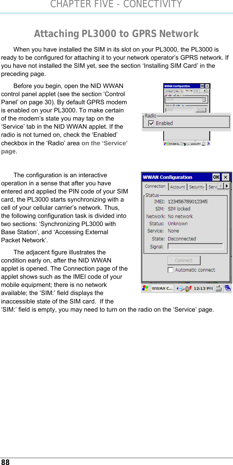 CHAPTER FIVE - CONECTIVITY 88 Attaching PL3000 to GPRS Network When you have installed the SIM in its slot on your PL3000, the PL3000 is ready to be configured for attaching it to your network operator’s GPRS network. If you have not installed the SIM yet, see the section ‘Installing SIM Card’ in the preceding page. Before you begin, open the NID WWAN control panel applet (see the section ‘Control Panel’ on page 30). By default GPRS modem is enabled on your PL3000. To make certain of the modem’s state you may tap on the ‘Service’ tab in the NID WWAN applet. If the radio is not turned on, check the ‘Enabled’ checkbox in the ‘Radio’ area on the ‘Service’ page.  The configuration is an interactive operation in a sense that after you have entered and applied the PIN code of your SIM card, the PL3000 starts synchronizing with a cell of your cellular carrier’s network. Thus, the following configuration task is divided into two sections: ‘Synchronizing PL3000 with Base Station’, and ‘Accessing External Packet Network’.  The adjacent figure illustrates the condition early on, after the NID WWAN applet is opened. The Connection page of the applet shows such as the IMEI code of your mobile equipment; there is no network available; the ‘SIM:’ field displays the inaccessible state of the SIM card.  If the ‘SIM:’ field is empty, you may need to turn on the radio on the ‘Service’ page.    