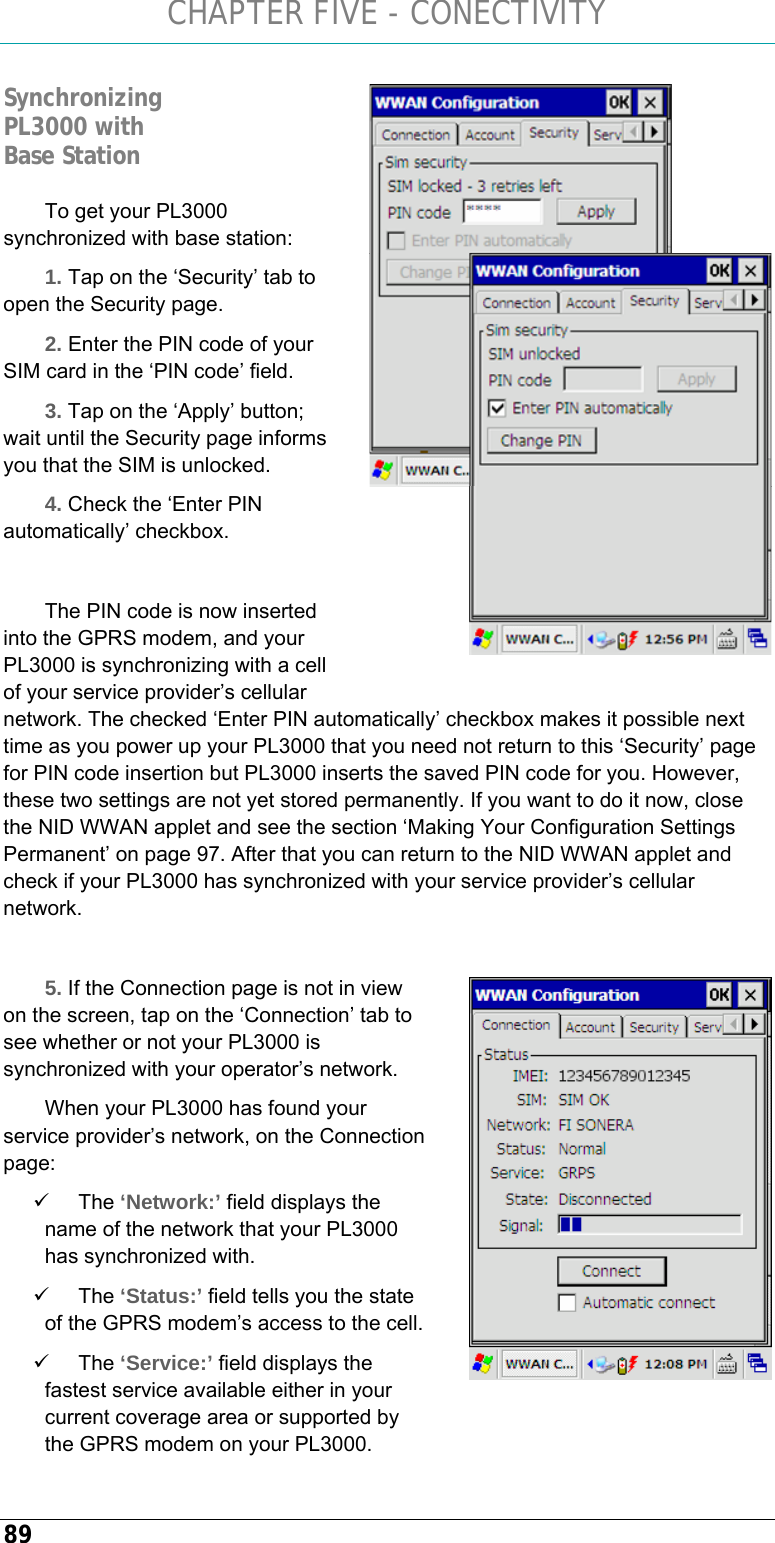 CHAPTER FIVE - CONECTIVITY 89 To get your PL3000 synchronized with base station: 1. Tap on the ‘Security’ tab to open the Security page. 2. Enter the PIN code of your SIM card in the ‘PIN code’ field. 3. Tap on the ‘Apply’ button; wait until the Security page informs you that the SIM is unlocked. 4. Check the ‘Enter PIN automatically’ checkbox.  The PIN code is now inserted into the GPRS modem, and your PL3000 is synchronizing with a cell of your service provider’s cellular network. The checked ‘Enter PIN automatically’ checkbox makes it possible next time as you power up your PL3000 that you need not return to this ‘Security’ page for PIN code insertion but PL3000 inserts the saved PIN code for you. However, these two settings are not yet stored permanently. If you want to do it now, close the NID WWAN applet and see the section ‘Making Your Configuration Settings Permanent’ on page 97. After that you can return to the NID WWAN applet and check if your PL3000 has synchronized with your service provider’s cellular network.  5. If the Connection page is not in view on the screen, tap on the ‘Connection’ tab to see whether or not your PL3000 is synchronized with your operator’s network. When your PL3000 has found your service provider’s network, on the Connection page: 9 The ‘Network:’ field displays the name of the network that your PL3000 has synchronized with.  9 The ‘Status:’ field tells you the state of the GPRS modem’s access to the cell. 9 The ‘Service:’ field displays the fastest service available either in your current coverage area or supported by the GPRS modem on your PL3000. Synchronizing PL3000 with Base Station   