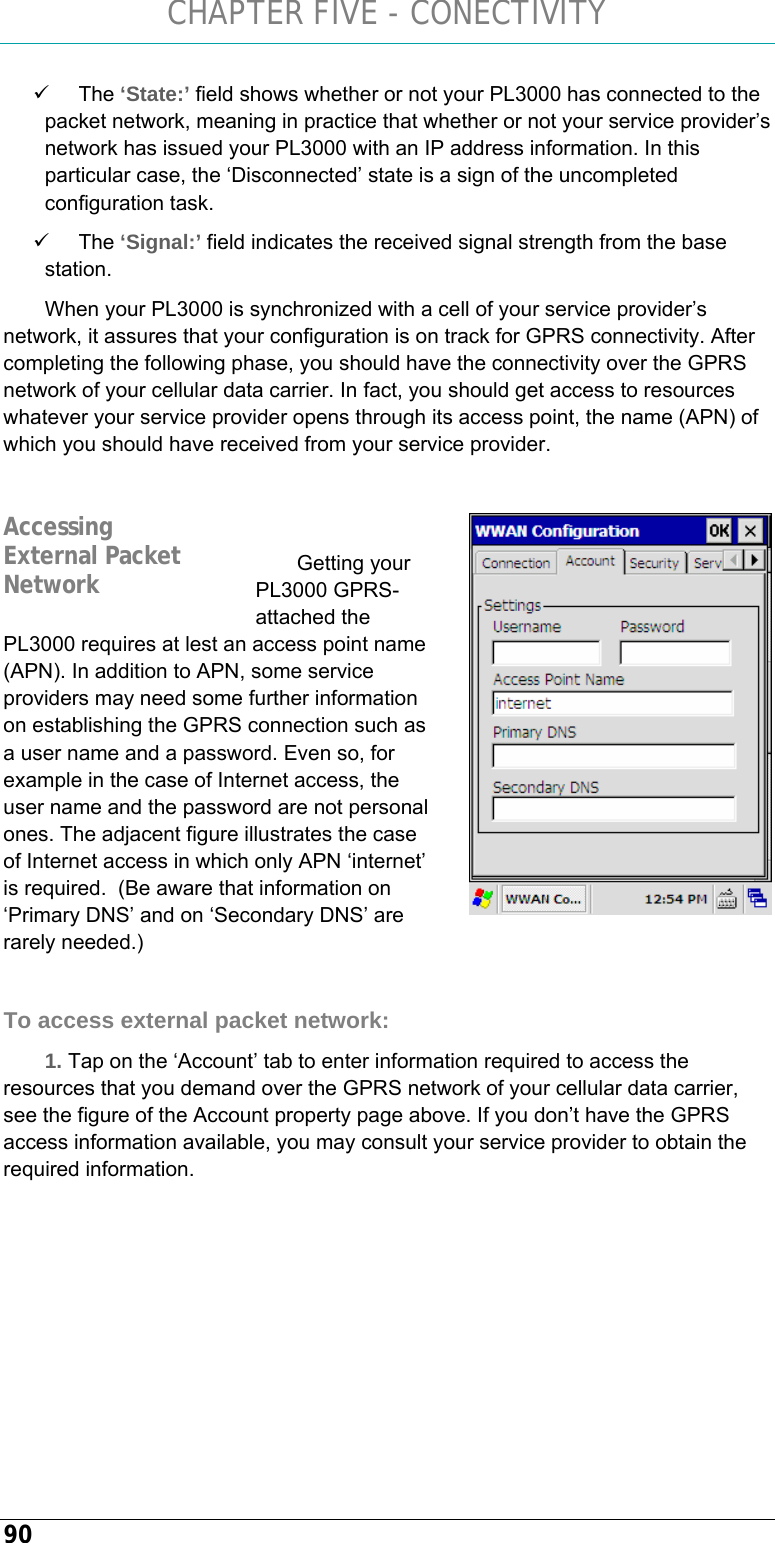 CHAPTER FIVE - CONECTIVITY 90 9 The ‘State:’ field shows whether or not your PL3000 has connected to the packet network, meaning in practice that whether or not your service provider’s network has issued your PL3000 with an IP address information. In this particular case, the ‘Disconnected’ state is a sign of the uncompleted configuration task. 9 The ‘Signal:’ field indicates the received signal strength from the base station. When your PL3000 is synchronized with a cell of your service provider’s network, it assures that your configuration is on track for GPRS connectivity. After completing the following phase, you should have the connectivity over the GPRS network of your cellular data carrier. In fact, you should get access to resources whatever your service provider opens through its access point, the name (APN) of which you should have received from your service provider.    Getting your PL3000 GPRS-attached the PL3000 requires at lest an access point name (APN). In addition to APN, some service providers may need some further information on establishing the GPRS connection such as a user name and a password. Even so, for example in the case of Internet access, the user name and the password are not personal ones. The adjacent figure illustrates the case of Internet access in which only APN ‘internet’ is required.  (Be aware that information on ‘Primary DNS’ and on ‘Secondary DNS’ are rarely needed.)  To access external packet network: 1. Tap on the ‘Account’ tab to enter information required to access the resources that you demand over the GPRS network of your cellular data carrier, see the figure of the Account property page above. If you don’t have the GPRS access information available, you may consult your service provider to obtain the required information.   Accessing External Packet Network 