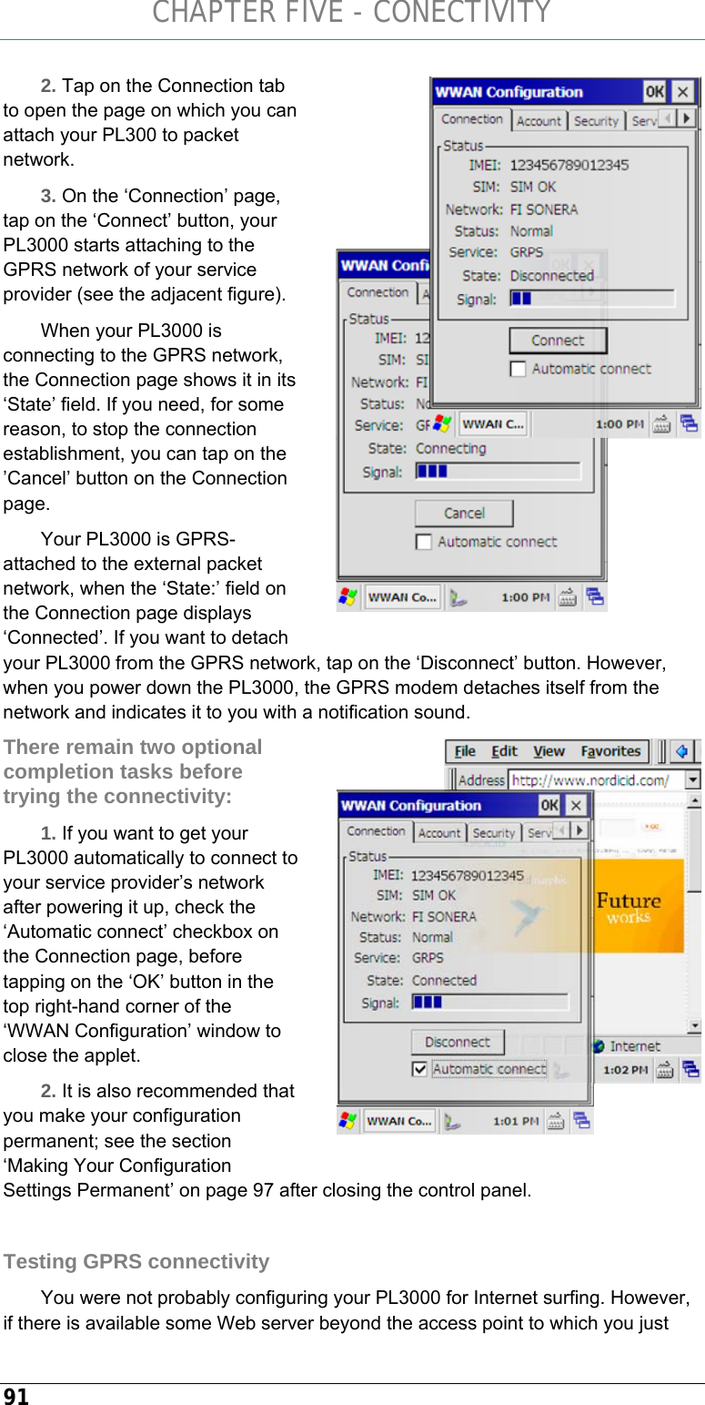 CHAPTER FIVE - CONECTIVITY 91 2. Tap on the Connection tab to open the page on which you can attach your PL300 to packet network. 3. On the ‘Connection’ page, tap on the ‘Connect’ button, your PL3000 starts attaching to the GPRS network of your service provider (see the adjacent figure). When your PL3000 is connecting to the GPRS network, the Connection page shows it in its ‘State’ field. If you need, for some reason, to stop the connection establishment, you can tap on the ’Cancel’ button on the Connection page.  Your PL3000 is GPRS-attached to the external packet network, when the ‘State:’ field on the Connection page displays ‘Connected’. If you want to detach your PL3000 from the GPRS network, tap on the ‘Disconnect’ button. However, when you power down the PL3000, the GPRS modem detaches itself from the network and indicates it to you with a notification sound. There remain two optional completion tasks before trying the connectivity: 1. If you want to get your PL3000 automatically to connect to your service provider’s network after powering it up, check the ‘Automatic connect’ checkbox on the Connection page, before tapping on the ‘OK’ button in the top right-hand corner of the ‘WWAN Configuration’ window to close the applet. 2. It is also recommended that you make your configuration permanent; see the section ‘Making Your Configuration Settings Permanent’ on page 97 after closing the control panel.  Testing GPRS connectivity You were not probably configuring your PL3000 for Internet surfing. However, if there is available some Web server beyond the access point to which you just   