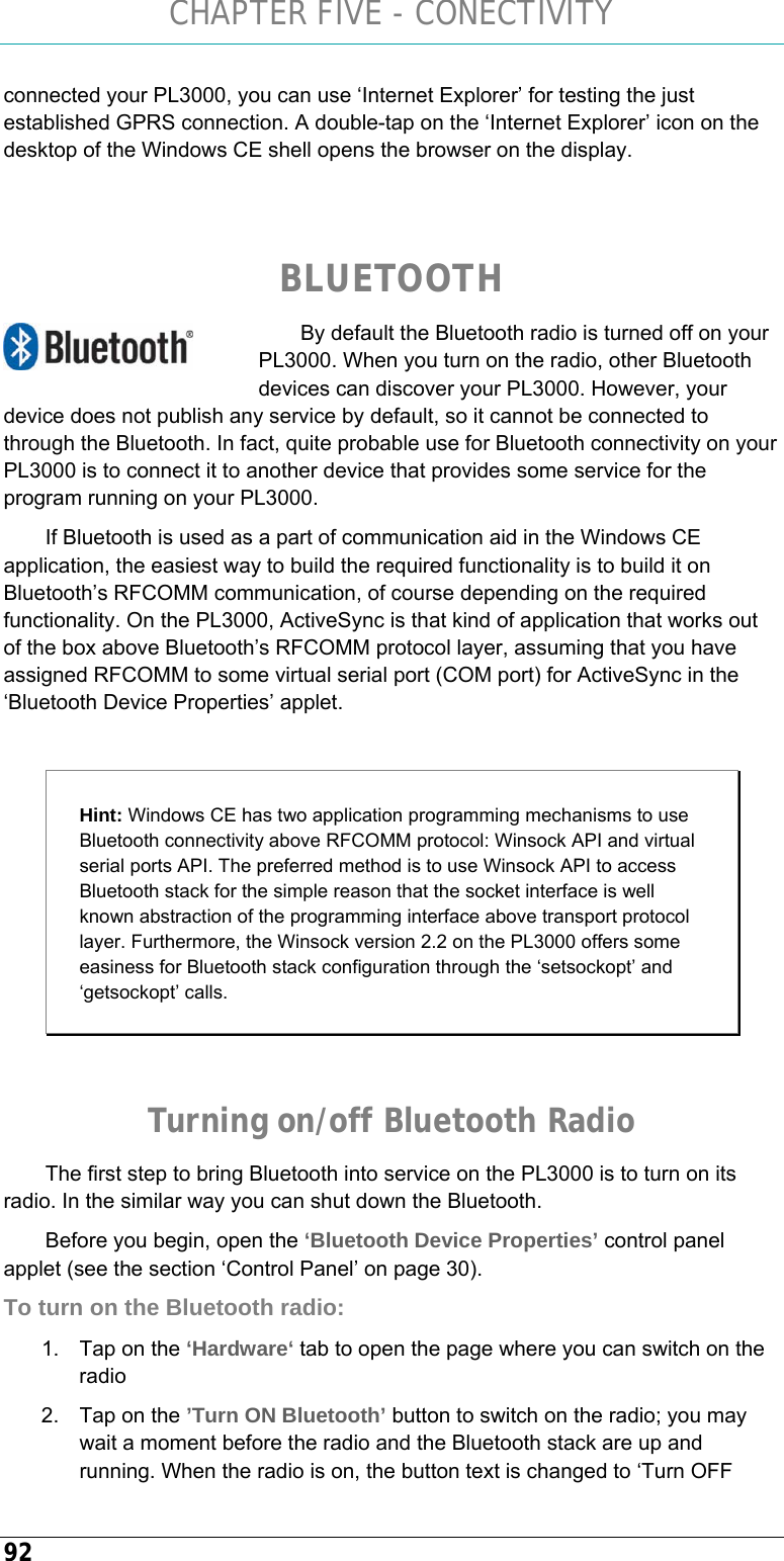 CHAPTER FIVE - CONECTIVITY 92 connected your PL3000, you can use ‘Internet Explorer’ for testing the just established GPRS connection. A double-tap on the ‘Internet Explorer’ icon on the desktop of the Windows CE shell opens the browser on the display.   BLUETOOTH By default the Bluetooth radio is turned off on your PL3000. When you turn on the radio, other Bluetooth devices can discover your PL3000. However, your device does not publish any service by default, so it cannot be connected to through the Bluetooth. In fact, quite probable use for Bluetooth connectivity on your PL3000 is to connect it to another device that provides some service for the program running on your PL3000. If Bluetooth is used as a part of communication aid in the Windows CE application, the easiest way to build the required functionality is to build it on Bluetooth’s RFCOMM communication, of course depending on the required functionality. On the PL3000, ActiveSync is that kind of application that works out of the box above Bluetooth’s RFCOMM protocol layer, assuming that you have assigned RFCOMM to some virtual serial port (COM port) for ActiveSync in the ‘Bluetooth Device Properties’ applet.  Hint: Windows CE has two application programming mechanisms to use Bluetooth connectivity above RFCOMM protocol: Winsock API and virtual serial ports API. The preferred method is to use Winsock API to access Bluetooth stack for the simple reason that the socket interface is well known abstraction of the programming interface above transport protocol layer. Furthermore, the Winsock version 2.2 on the PL3000 offers some easiness for Bluetooth stack configuration through the ‘setsockopt’ and ‘getsockopt’ calls.  Turning on/off Bluetooth Radio The first step to bring Bluetooth into service on the PL3000 is to turn on its radio. In the similar way you can shut down the Bluetooth. Before you begin, open the ‘Bluetooth Device Properties’ control panel applet (see the section ‘Control Panel’ on page 30). To turn on the Bluetooth radio: 1.  Tap on the ‘Hardware‘ tab to open the page where you can switch on the radio 2.  Tap on the ’Turn ON Bluetooth’ button to switch on the radio; you may wait a moment before the radio and the Bluetooth stack are up and running. When the radio is on, the button text is changed to ‘Turn OFF  